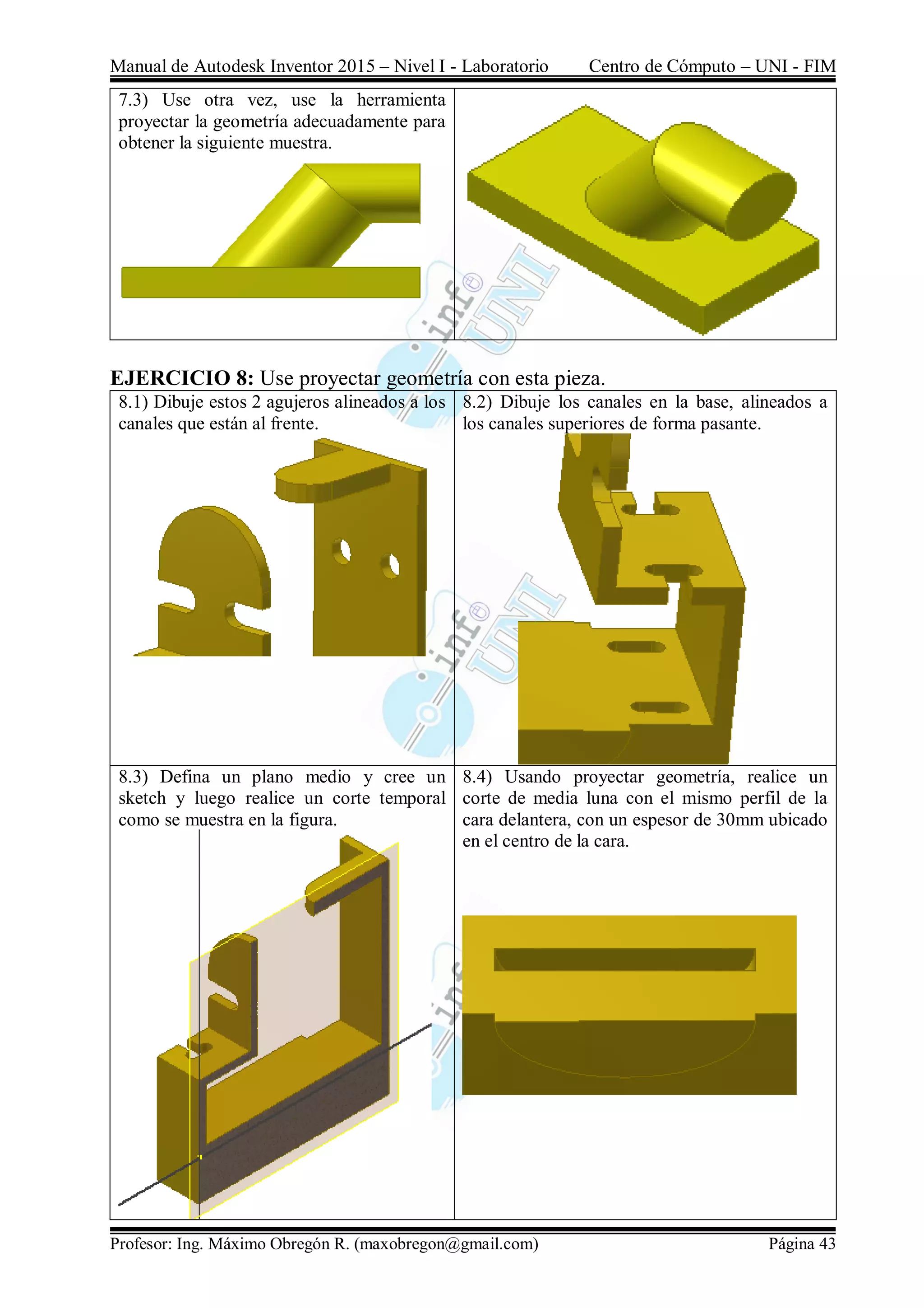 Manual de Autodesk Inventor 2015 – Nivel I - Laboratorio Centro de Cómputo – UNI - FIM
Profesor: Ing. Máximo Obregón R. (maxobregon@gmail.com) Página 43
7.3) Use otra vez, use la herramienta
proyectar la geometría adecuadamente para
obtener la siguiente muestra.
EJERCICIO 8: Use proyectar geometría con esta pieza.
8.1) Dibuje estos 2 agujeros alineados a los
canales que están al frente.
8.2) Dibuje los canales en la base, alineados a
los canales superiores de forma pasante.
8.3) Defina un plano medio y cree un
sketch y luego realice un corte temporal
como se muestra en la figura.
8.4) Usando proyectar geometría, realice un
corte de media luna con el mismo perfil de la
cara delantera, con un espesor de 30mm ubicado
en el centro de la cara.
 