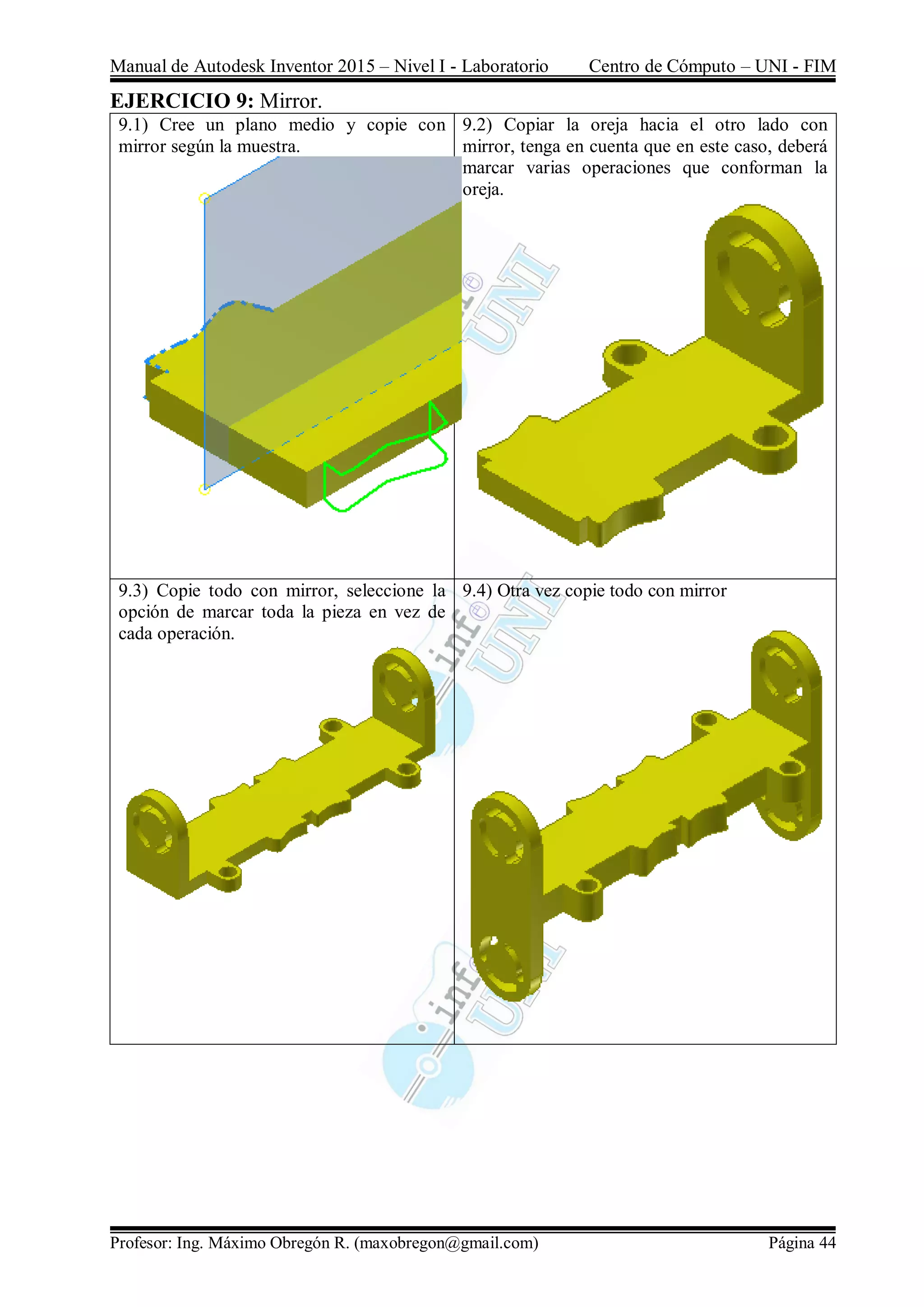 Manual de Autodesk Inventor 2015 – Nivel I - Laboratorio Centro de Cómputo – UNI - FIM
Profesor: Ing. Máximo Obregón R. (maxobregon@gmail.com) Página 44
EJERCICIO 9: Mirror.
9.1) Cree un plano medio y copie con
mirror según la muestra.
9.2) Copiar la oreja hacia el otro lado con
mirror, tenga en cuenta que en este caso, deberá
marcar varias operaciones que conforman la
oreja.
9.3) Copie todo con mirror, seleccione la
opción de marcar toda la pieza en vez de
cada operación.
9.4) Otra vez copie todo con mirror
 
