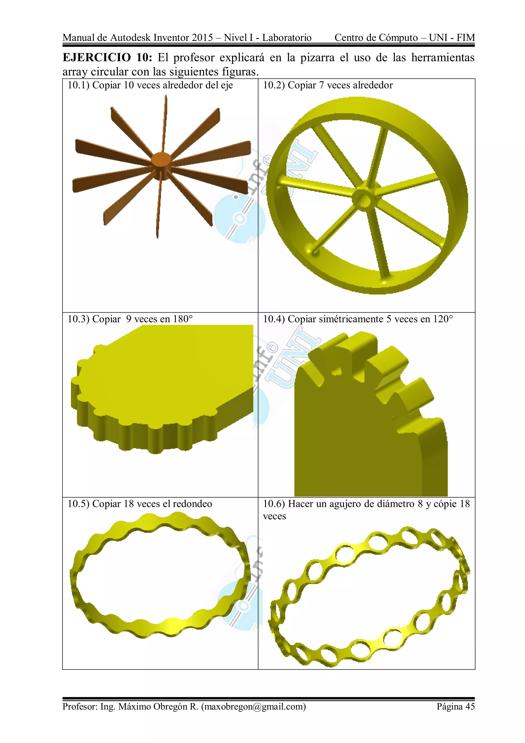 Manual de Autodesk Inventor 2015 – Nivel I - Laboratorio Centro de Cómputo – UNI - FIM
Profesor: Ing. Máximo Obregón R. (maxobregon@gmail.com) Página 45
EJERCICIO 10: El profesor explicará en la pizarra el uso de las herramientas
array circular con las siguientes figuras.
10.1) Copiar 10 veces alrededor del eje 10.2) Copiar 7 veces alrededor
10.3) Copiar 9 veces en 180° 10.4) Copiar simétricamente 5 veces en 120°
10.5) Copiar 18 veces el redondeo 10.6) Hacer un agujero de diámetro 8 y cópie 18
veces
 
