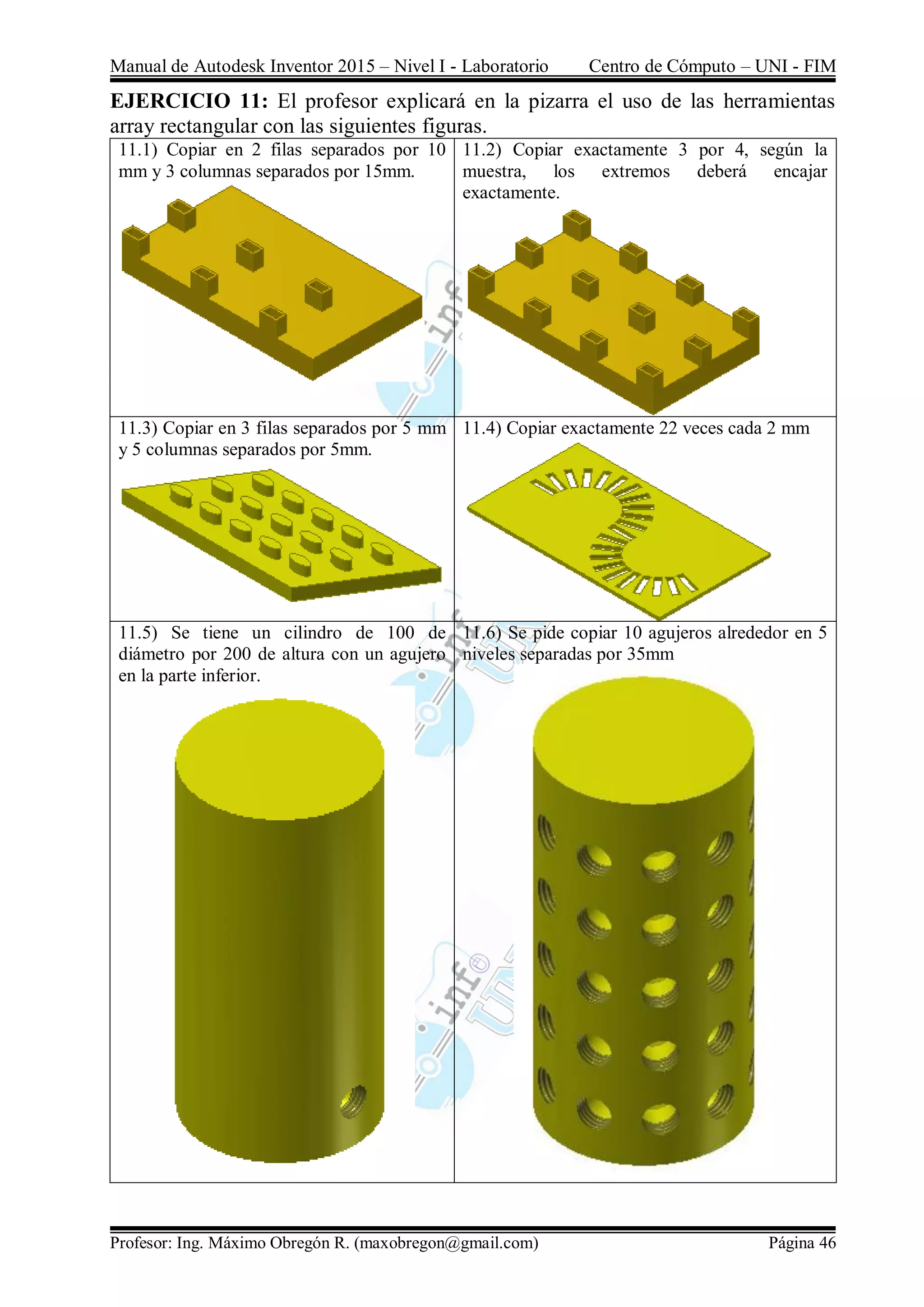 Manual de Autodesk Inventor 2015 – Nivel I - Laboratorio Centro de Cómputo – UNI - FIM
Profesor: Ing. Máximo Obregón R. (maxobregon@gmail.com) Página 46
EJERCICIO 11: El profesor explicará en la pizarra el uso de las herramientas
array rectangular con las siguientes figuras.
11.1) Copiar en 2 filas separados por 10
mm y 3 columnas separados por 15mm.
11.2) Copiar exactamente 3 por 4, según la
muestra, los extremos deberá encajar
exactamente.
11.3) Copiar en 3 filas separados por 5 mm
y 5 columnas separados por 5mm.
11.4) Copiar exactamente 22 veces cada 2 mm
11.5) Se tiene un cilindro de 100 de
diámetro por 200 de altura con un agujero
en la parte inferior.
11.6) Se pide copiar 10 agujeros alrededor en 5
niveles separadas por 35mm
 