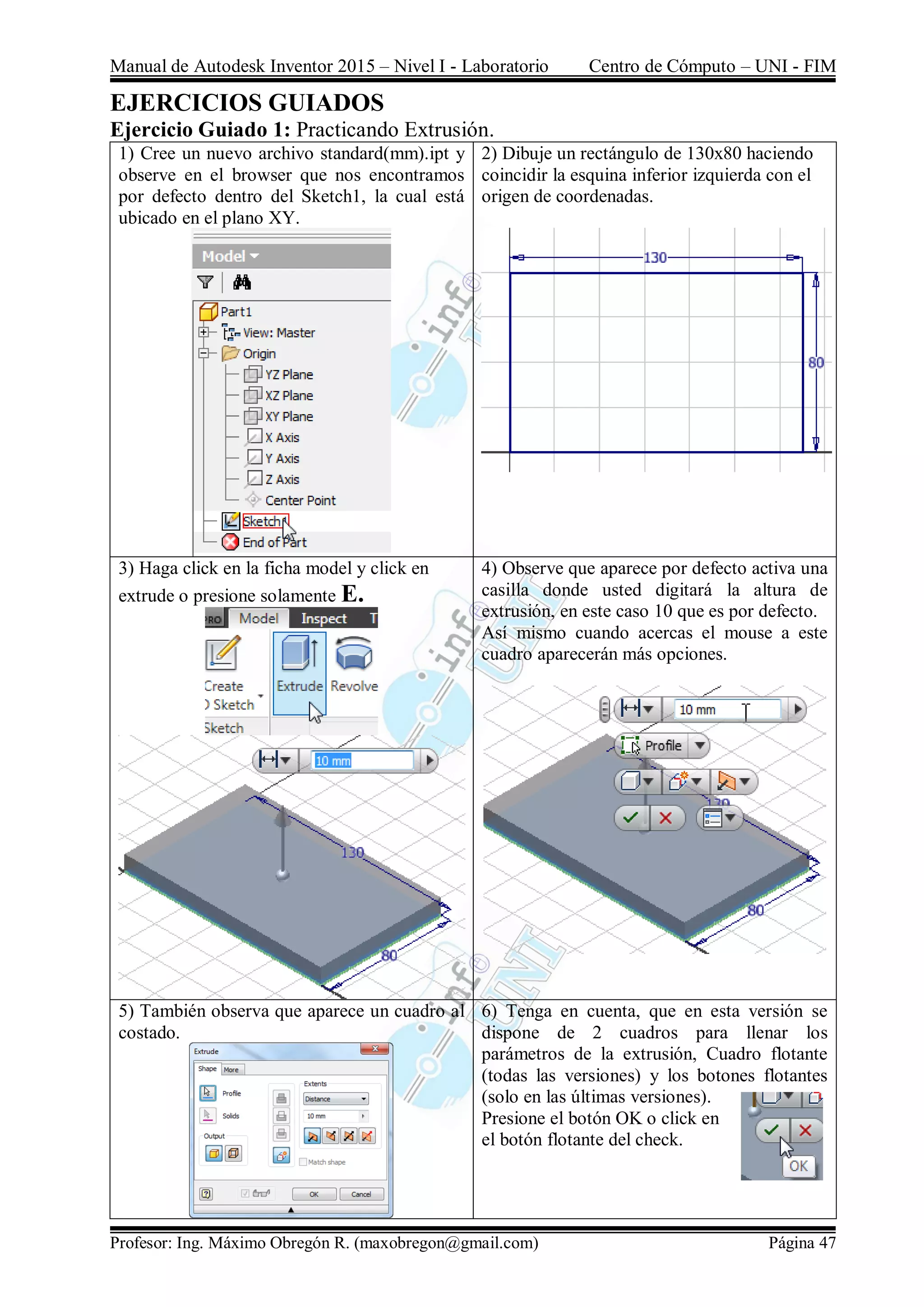 Manual de Autodesk Inventor 2015 – Nivel I - Laboratorio Centro de Cómputo – UNI - FIM
Profesor: Ing. Máximo Obregón R. (maxobregon@gmail.com) Página 47
EJERCICIOS GUIADOS
Ejercicio Guiado 1: Practicando Extrusión.
1) Cree un nuevo archivo standard(mm).ipt y
observe en el browser que nos encontramos
por defecto dentro del Sketch1, la cual está
ubicado en el plano XY.
2) Dibuje un rectángulo de 130x80 haciendo
coincidir la esquina inferior izquierda con el
origen de coordenadas.
3) Haga click en la ficha model y click en
extrude o presione solamente E.
4) Observe que aparece por defecto activa una
casilla donde usted digitará la altura de
extrusión, en este caso 10 que es por defecto.
Así mismo cuando acercas el mouse a este
cuadro aparecerán más opciones.
5) También observa que aparece un cuadro al
costado.
6) Tenga en cuenta, que en esta versión se
dispone de 2 cuadros para llenar los
parámetros de la extrusión, Cuadro flotante
(todas las versiones) y los botones flotantes
(solo en las últimas versiones).
Presione el botón OK o click en
el botón flotante del check.
 