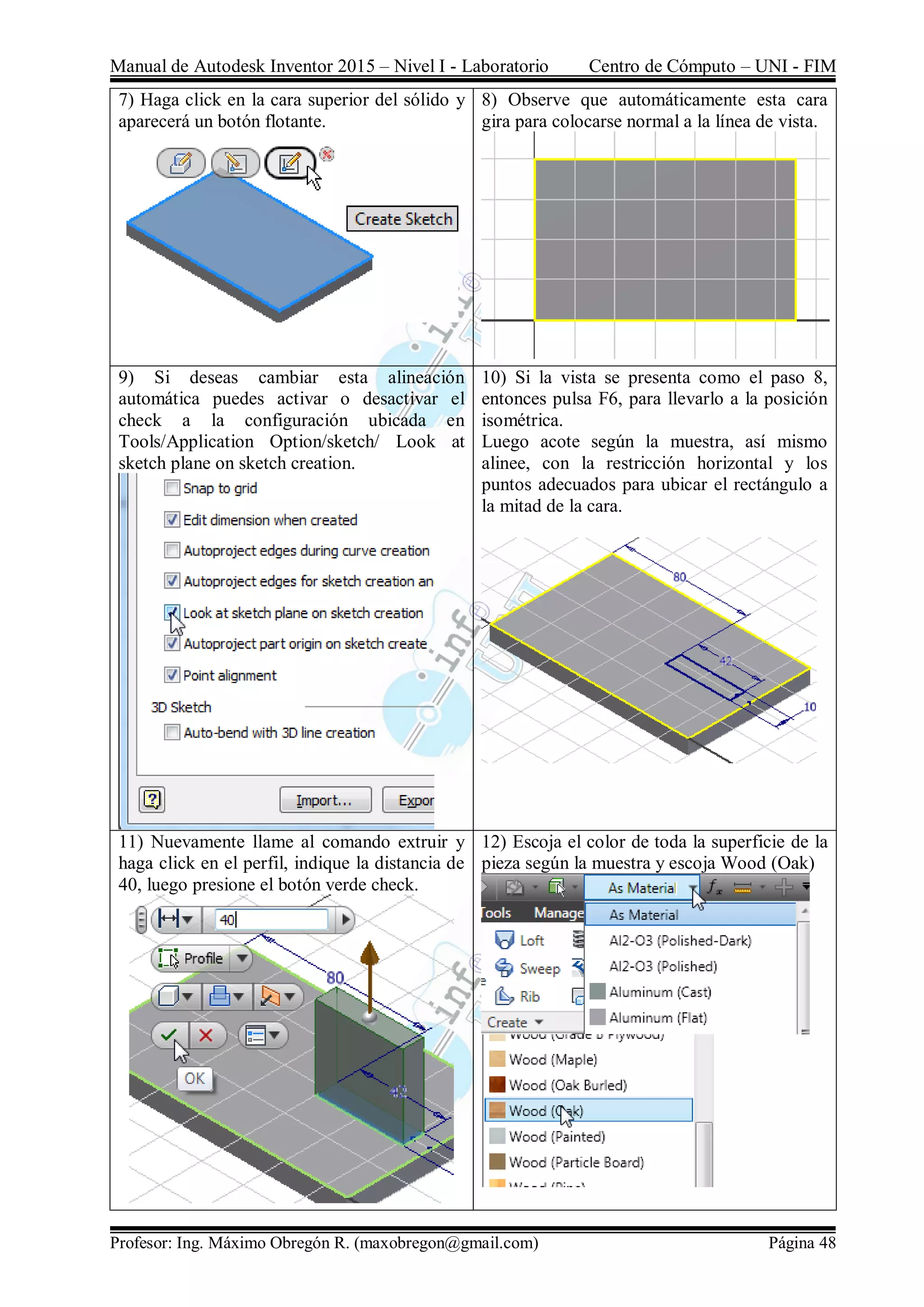 Manual de Autodesk Inventor 2015 – Nivel I - Laboratorio Centro de Cómputo – UNI - FIM
Profesor: Ing. Máximo Obregón R. (maxobregon@gmail.com) Página 48
7) Haga click en la cara superior del sólido y
aparecerá un botón flotante.
8) Observe que automáticamente esta cara
gira para colocarse normal a la línea de vista.
9) Si deseas cambiar esta alineación
automática puedes activar o desactivar el
check a la configuración ubicada en
Tools/Application Option/sketch/ Look at
sketch plane on sketch creation.
10) Si la vista se presenta como el paso 8,
entonces pulsa F6, para llevarlo a la posición
isométrica.
Luego acote según la muestra, así mismo
alinee, con la restricción horizontal y los
puntos adecuados para ubicar el rectángulo a
la mitad de la cara.
11) Nuevamente llame al comando extruir y
haga click en el perfil, indique la distancia de
40, luego presione el botón verde check.
12) Escoja el color de toda la superficie de la
pieza según la muestra y escoja Wood (Oak)
 