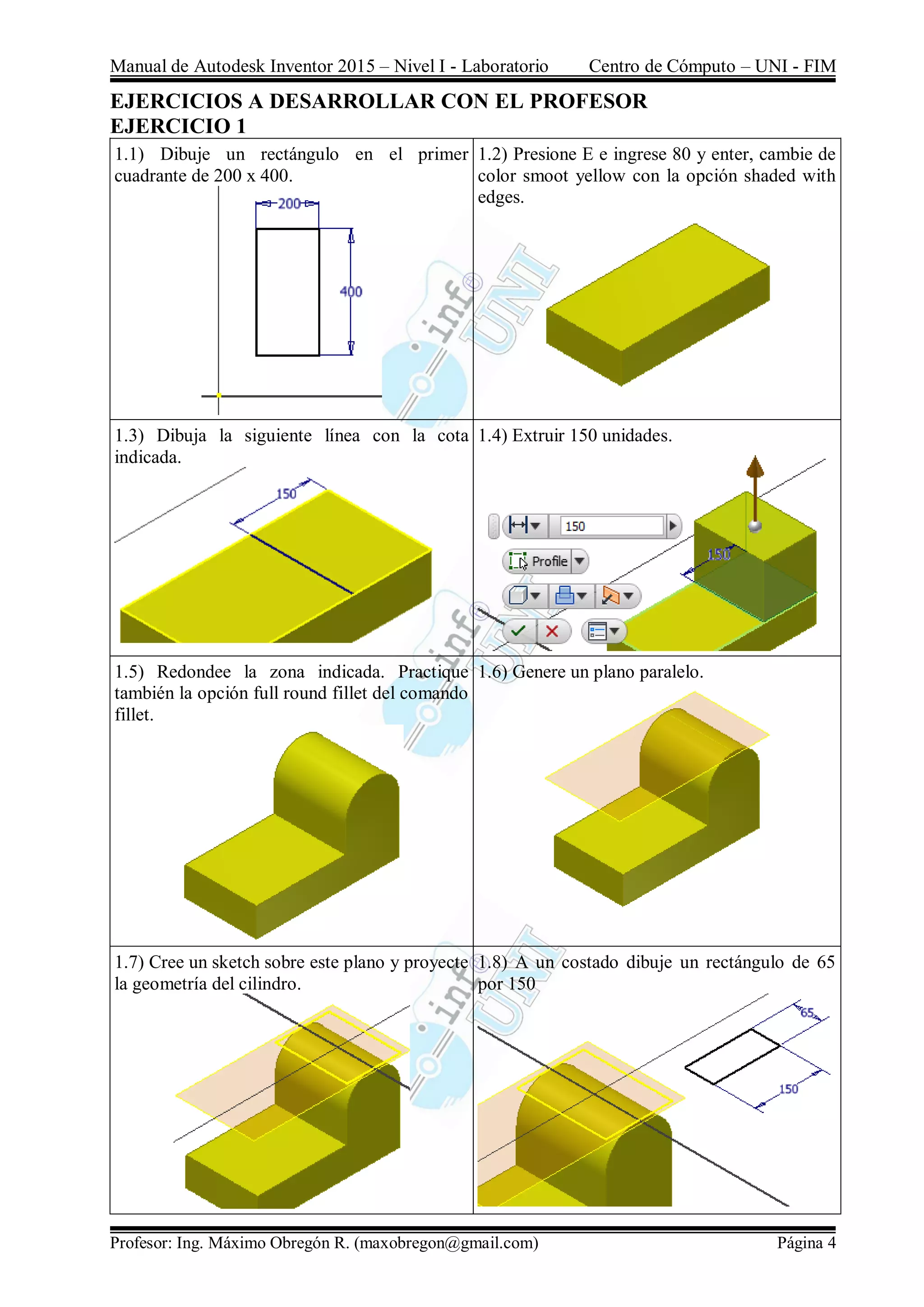 Manual de Autodesk Inventor 2015 – Nivel I - Laboratorio Centro de Cómputo – UNI - FIM
Profesor: Ing. Máximo Obregón R. (maxobregon@gmail.com) Página 4
EJERCICIOS A DESARROLLAR CON EL PROFESOR
EJERCICIO 1
1.1) Dibuje un rectángulo en el primer
cuadrante de 200 x 400.
1.2) Presione E e ingrese 80 y enter, cambie de
color smoot yellow con la opción shaded with
edges.
1.3) Dibuja la siguiente línea con la cota
indicada.
1.4) Extruir 150 unidades.
1.5) Redondee la zona indicada. Practique
también la opción full round fillet del comando
fillet.
1.6) Genere un plano paralelo.
1.7) Cree un sketch sobre este plano y proyecte
la geometría del cilindro.
1.8) A un costado dibuje un rectángulo de 65
por 150
 