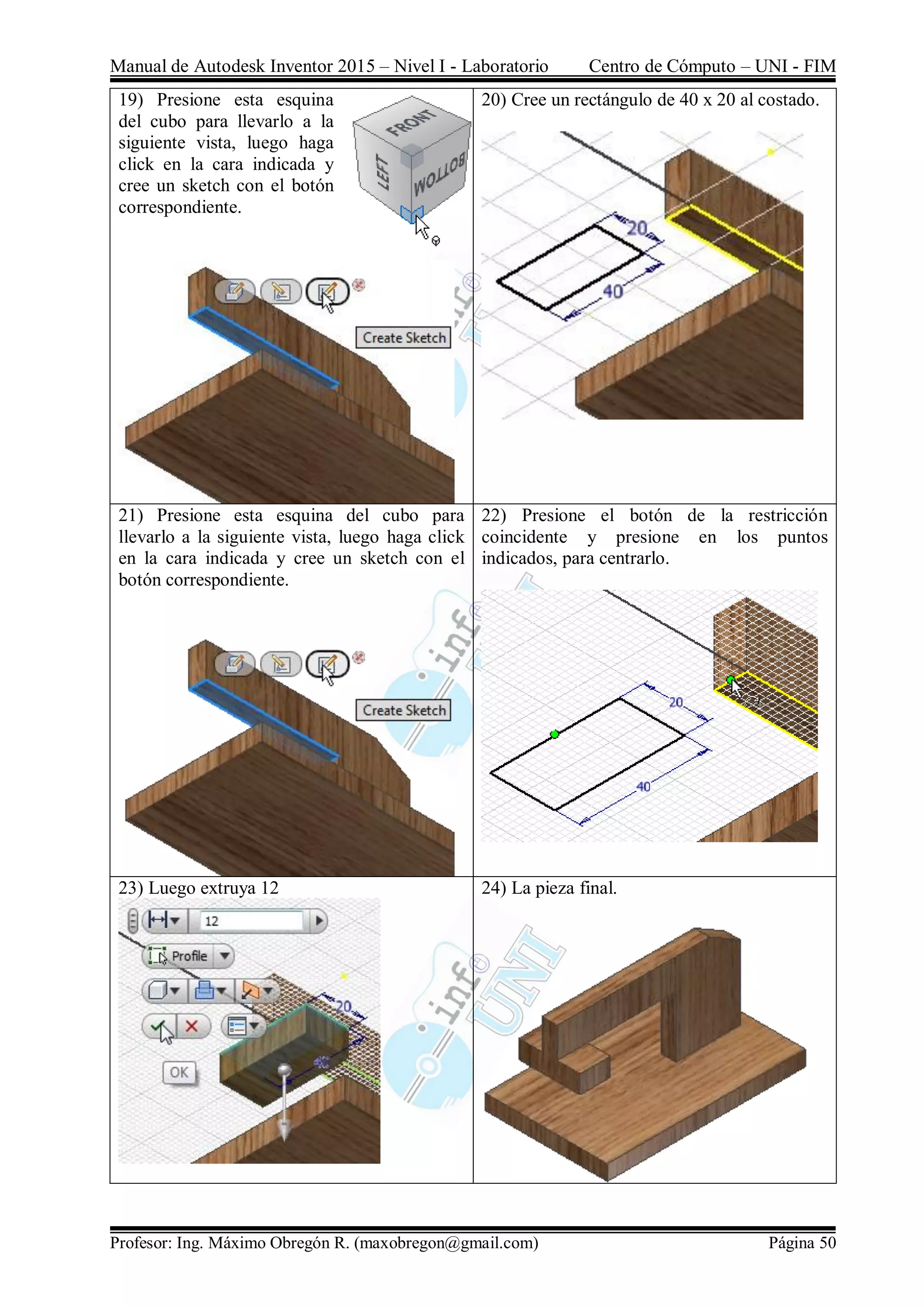 Manual de Autodesk Inventor 2015 – Nivel I - Laboratorio Centro de Cómputo – UNI - FIM
Profesor: Ing. Máximo Obregón R. (maxobregon@gmail.com) Página 50
19) Presione esta esquina
del cubo para llevarlo a la
siguiente vista, luego haga
click en la cara indicada y
cree un sketch con el botón
correspondiente.
20) Cree un rectángulo de 40 x 20 al costado.
21) Presione esta esquina del cubo para
llevarlo a la siguiente vista, luego haga click
en la cara indicada y cree un sketch con el
botón correspondiente.
22) Presione el botón de la restricción
coincidente y presione en los puntos
indicados, para centrarlo.
23) Luego extruya 12 24) La pieza final.
 