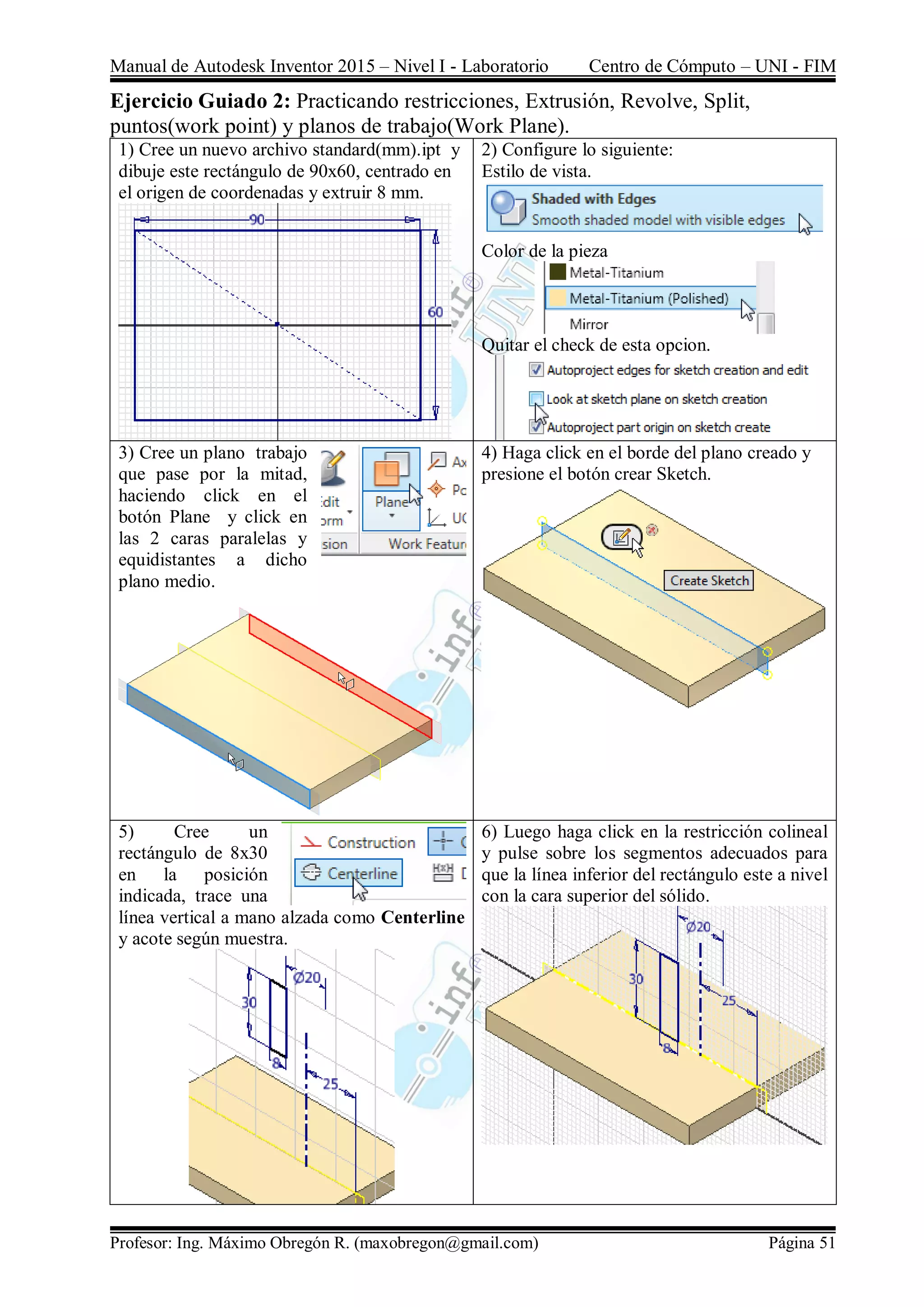 Manual de Autodesk Inventor 2015 – Nivel I - Laboratorio Centro de Cómputo – UNI - FIM
Profesor: Ing. Máximo Obregón R. (maxobregon@gmail.com) Página 51
Ejercicio Guiado 2: Practicando restricciones, Extrusión, Revolve, Split,
puntos(work point) y planos de trabajo(Work Plane).
1) Cree un nuevo archivo standard(mm).ipt y
dibuje este rectángulo de 90x60, centrado en
el origen de coordenadas y extruir 8 mm.
2) Configure lo siguiente:
Estilo de vista.
Color de la pieza
Quitar el check de esta opcion.
3) Cree un plano trabajo
que pase por la mitad,
haciendo click en el
botón Plane y click en
las 2 caras paralelas y
equidistantes a dicho
plano medio.
4) Haga click en el borde del plano creado y
presione el botón crear Sketch.
5) Cree un
rectángulo de 8x30
en la posición
indicada, trace una
línea vertical a mano alzada como Centerline
y acote según muestra.
6) Luego haga click en la restricción colineal
y pulse sobre los segmentos adecuados para
que la línea inferior del rectángulo este a nivel
con la cara superior del sólido.
 