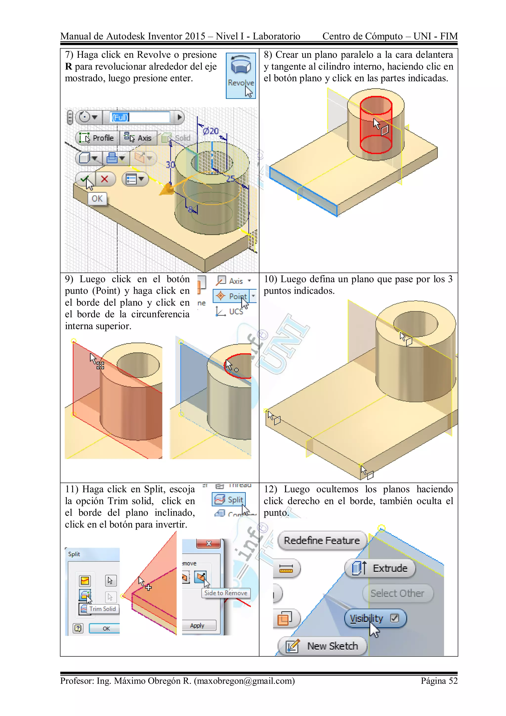 Manual de Autodesk Inventor 2015 – Nivel I - Laboratorio Centro de Cómputo – UNI - FIM
Profesor: Ing. Máximo Obregón R. (maxobregon@gmail.com) Página 52
7) Haga click en Revolve o presione
R para revolucionar alrededor del eje
mostrado, luego presione enter.
8) Crear un plano paralelo a la cara delantera
y tangente al cilindro interno, haciendo clic en
el botón plano y click en las partes indicadas.
9) Luego click en el botón
punto (Point) y haga click en
el borde del plano y click en
el borde de la circunferencia
interna superior.
10) Luego defina un plano que pase por los 3
puntos indicados.
11) Haga click en Split, escoja
la opción Trim solid, click en
el borde del plano inclinado,
click en el botón para invertir.
12) Luego ocultemos los planos haciendo
click derecho en el borde, también oculta el
punto.
 