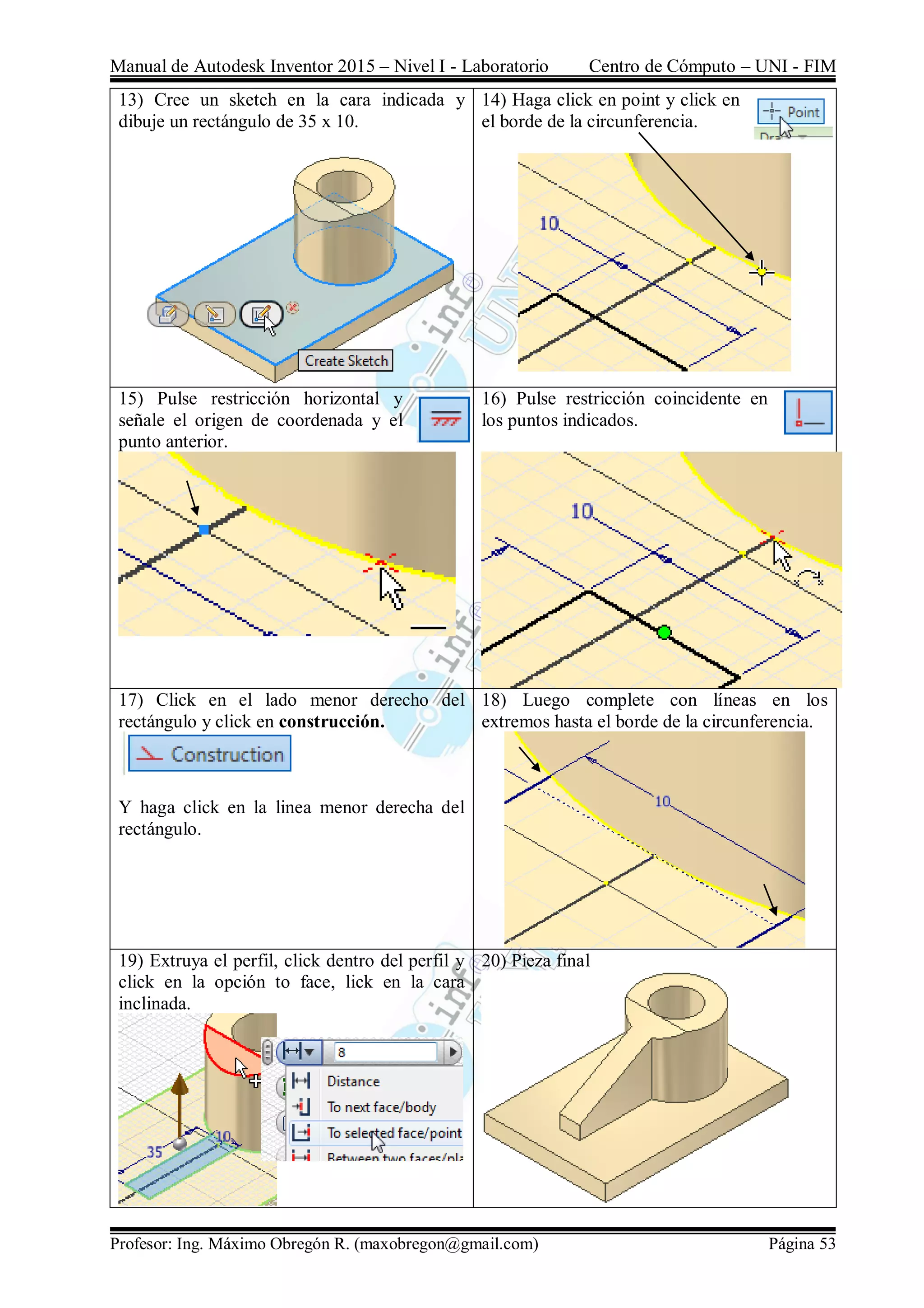 Manual de Autodesk Inventor 2015 – Nivel I - Laboratorio Centro de Cómputo – UNI - FIM
Profesor: Ing. Máximo Obregón R. (maxobregon@gmail.com) Página 53
13) Cree un sketch en la cara indicada y
dibuje un rectángulo de 35 x 10.
14) Haga click en point y click en
el borde de la circunferencia.
15) Pulse restricción horizontal y
señale el origen de coordenada y el
punto anterior.
16) Pulse restricción coincidente en
los puntos indicados.
17) Click en el lado menor derecho del
rectángulo y click en construcción.
Y haga click en la linea menor derecha del
rectángulo.
18) Luego complete con líneas en los
extremos hasta el borde de la circunferencia.
19) Extruya el perfil, click dentro del perfil y
click en la opción to face, lick en la cara
inclinada.
20) Pieza final
 