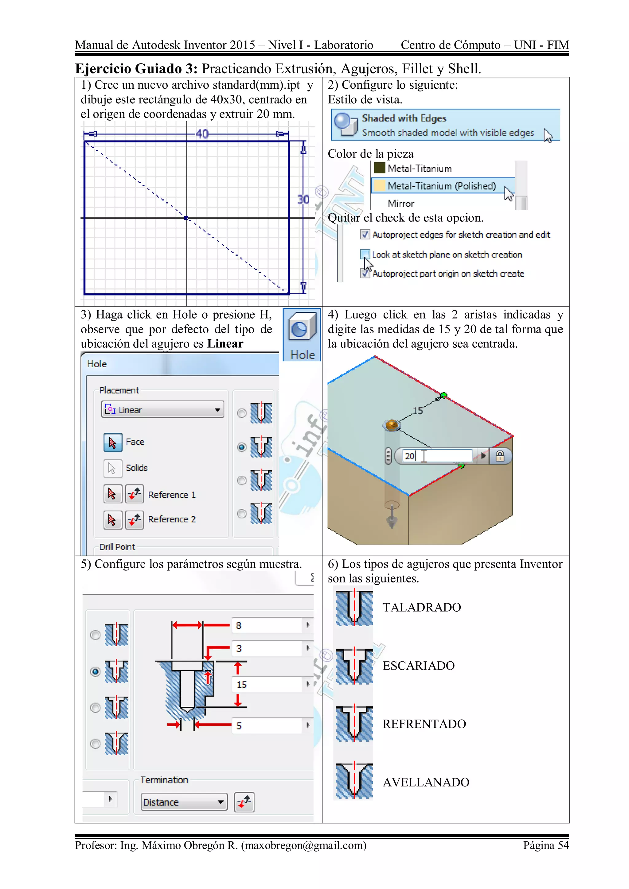 Manual de Autodesk Inventor 2015 – Nivel I - Laboratorio Centro de Cómputo – UNI - FIM
Profesor: Ing. Máximo Obregón R. (maxobregon@gmail.com) Página 54
Ejercicio Guiado 3: Practicando Extrusión, Agujeros, Fillet y Shell.
1) Cree un nuevo archivo standard(mm).ipt y
dibuje este rectángulo de 40x30, centrado en
el origen de coordenadas y extruir 20 mm.
2) Configure lo siguiente:
Estilo de vista.
Color de la pieza
Quitar el check de esta opcion.
3) Haga click en Hole o presione H,
observe que por defecto del tipo de
ubicación del agujero es Linear
4) Luego click en las 2 aristas indicadas y
digite las medidas de 15 y 20 de tal forma que
la ubicación del agujero sea centrada.
5) Configure los parámetros según muestra. 6) Los tipos de agujeros que presenta Inventor
son las siguientes.
TALADRADO
ESCARIADO
REFRENTADO
AVELLANADO
 
