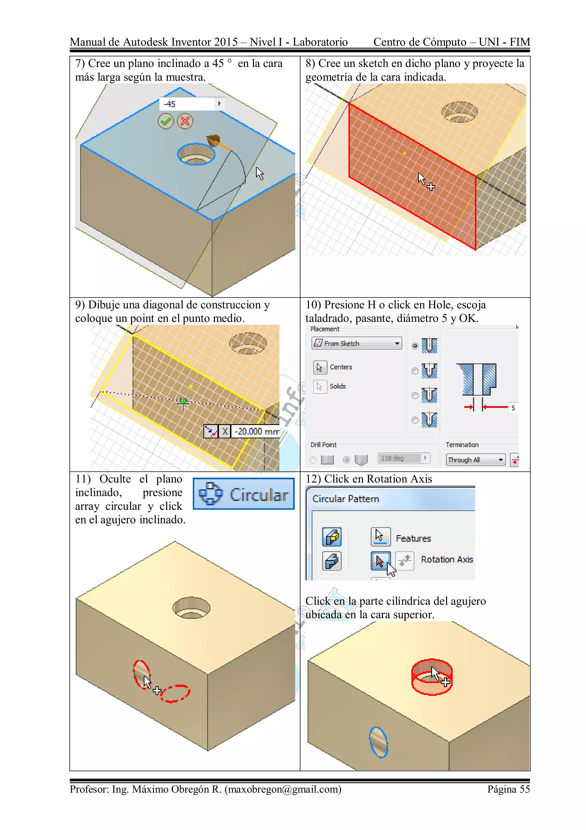 Manual de Autodesk Inventor 2015 – Nivel I - Laboratorio Centro de Cómputo – UNI - FIM
Profesor: Ing. Máximo Obregón R. (maxobregon@gmail.com) Página 55
7) Cree un plano inclinado a 45 ° en la cara
más larga según la muestra.
8) Cree un sketch en dicho plano y proyecte la
geometría de la cara indicada.
9) Dibuje una diagonal de construccion y
coloque un point en el punto medio.
10) Presione H o click en Hole, escoja
taladrado, pasante, diámetro 5 y OK.
11) Oculte el plano
inclinado, presione
array circular y click
en el agujero inclinado.
12) Click en Rotation Axis
Click en la parte cilíndrica del agujero
ubicada en la cara superior.
 