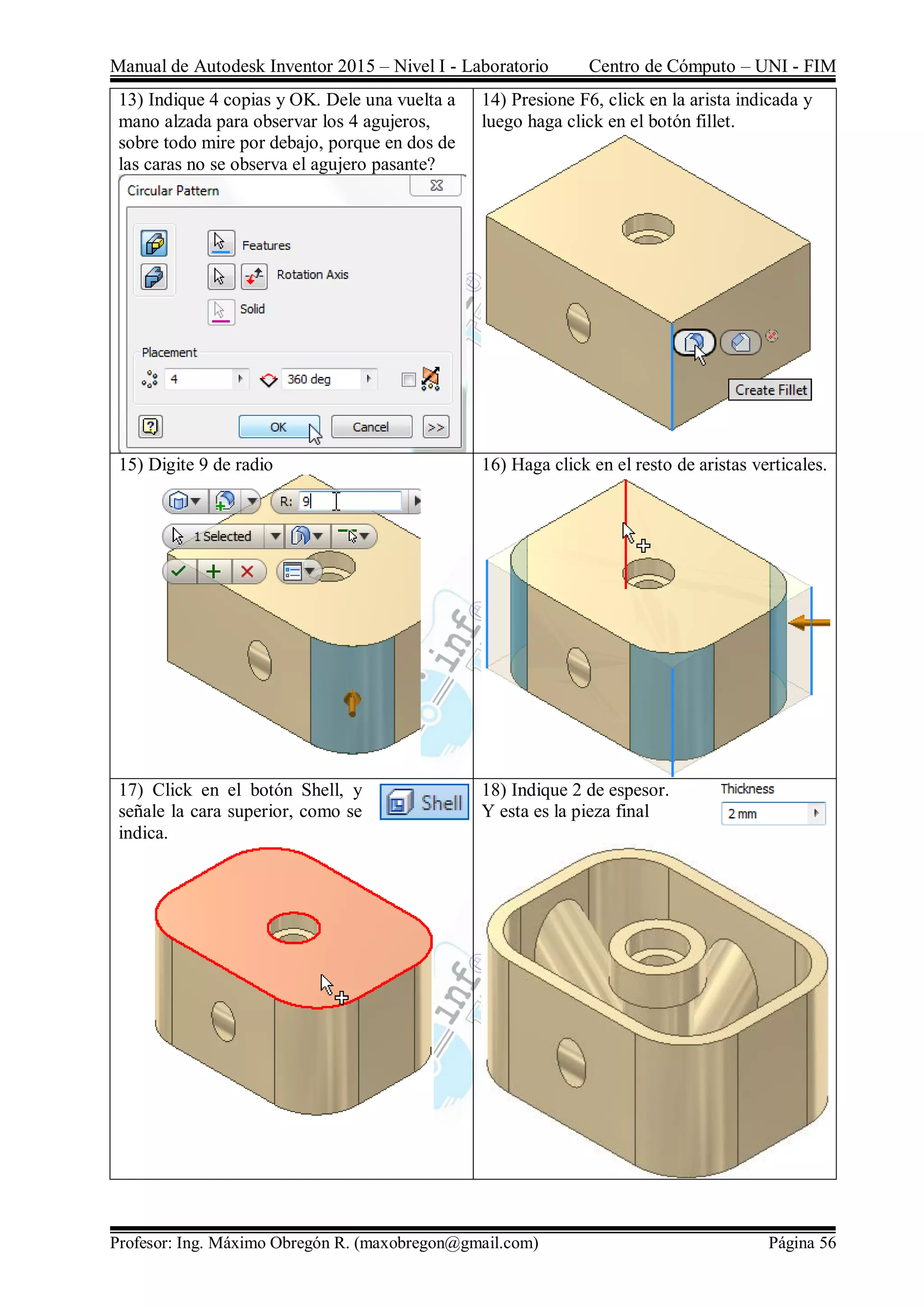 Manual de Autodesk Inventor 2015 – Nivel I - Laboratorio Centro de Cómputo – UNI - FIM
Profesor: Ing. Máximo Obregón R. (maxobregon@gmail.com) Página 56
13) Indique 4 copias y OK. Dele una vuelta a
mano alzada para observar los 4 agujeros,
sobre todo mire por debajo, porque en dos de
las caras no se observa el agujero pasante?
14) Presione F6, click en la arista indicada y
luego haga click en el botón fillet.
15) Digite 9 de radio 16) Haga click en el resto de aristas verticales.
17) Click en el botón Shell, y
señale la cara superior, como se
indica.
18) Indique 2 de espesor.
Y esta es la pieza final
 