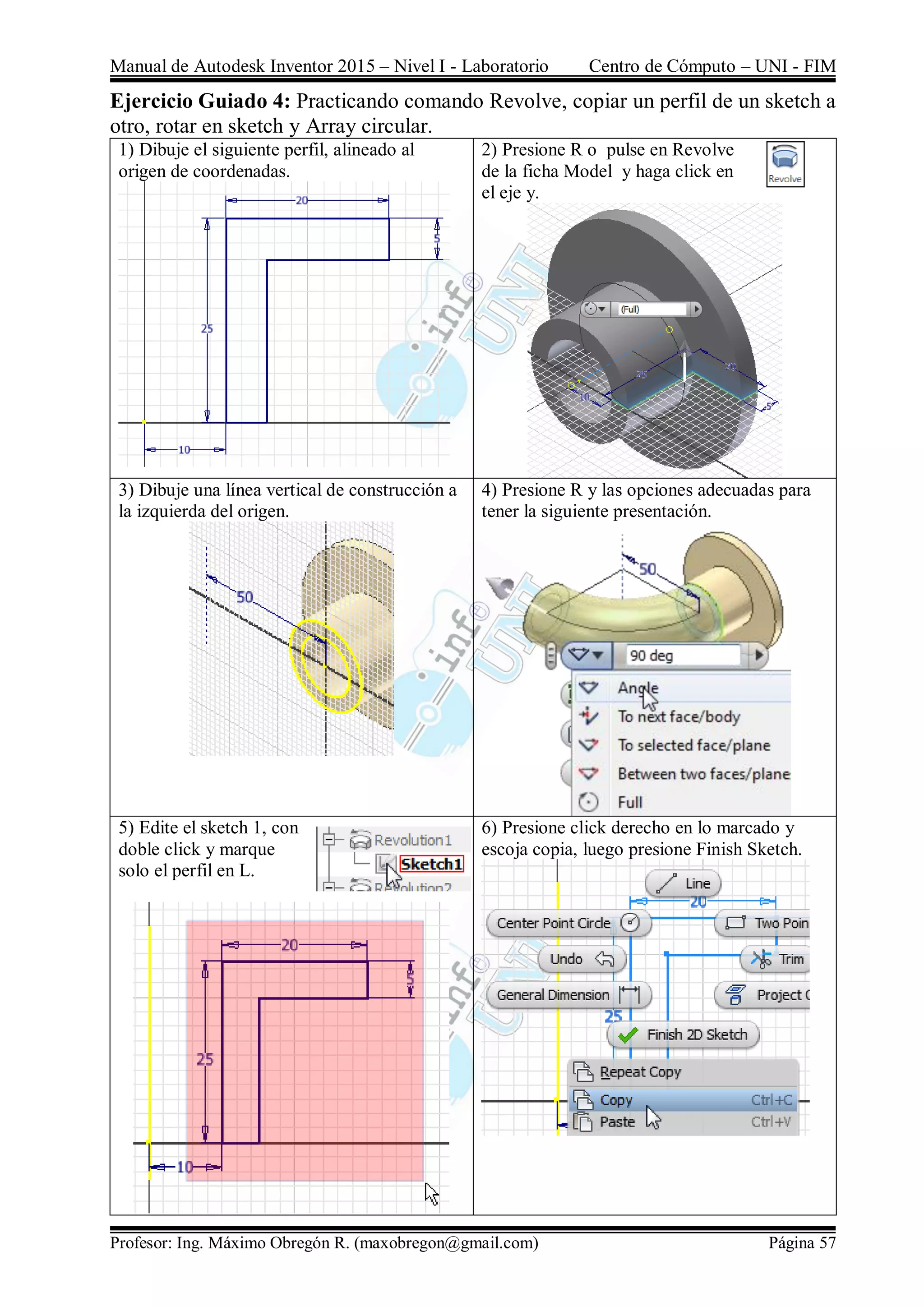 Manual de Autodesk Inventor 2015 – Nivel I - Laboratorio Centro de Cómputo – UNI - FIM
Profesor: Ing. Máximo Obregón R. (maxobregon@gmail.com) Página 57
Ejercicio Guiado 4: Practicando comando Revolve, copiar un perfil de un sketch a
otro, rotar en sketch y Array circular.
1) Dibuje el siguiente perfil, alineado al
origen de coordenadas.
2) Presione R o pulse en Revolve
de la ficha Model y haga click en
el eje y.
3) Dibuje una línea vertical de construcción a
la izquierda del origen.
4) Presione R y las opciones adecuadas para
tener la siguiente presentación.
5) Edite el sketch 1, con
doble click y marque
solo el perfil en L.
6) Presione click derecho en lo marcado y
escoja copia, luego presione Finish Sketch.
 
