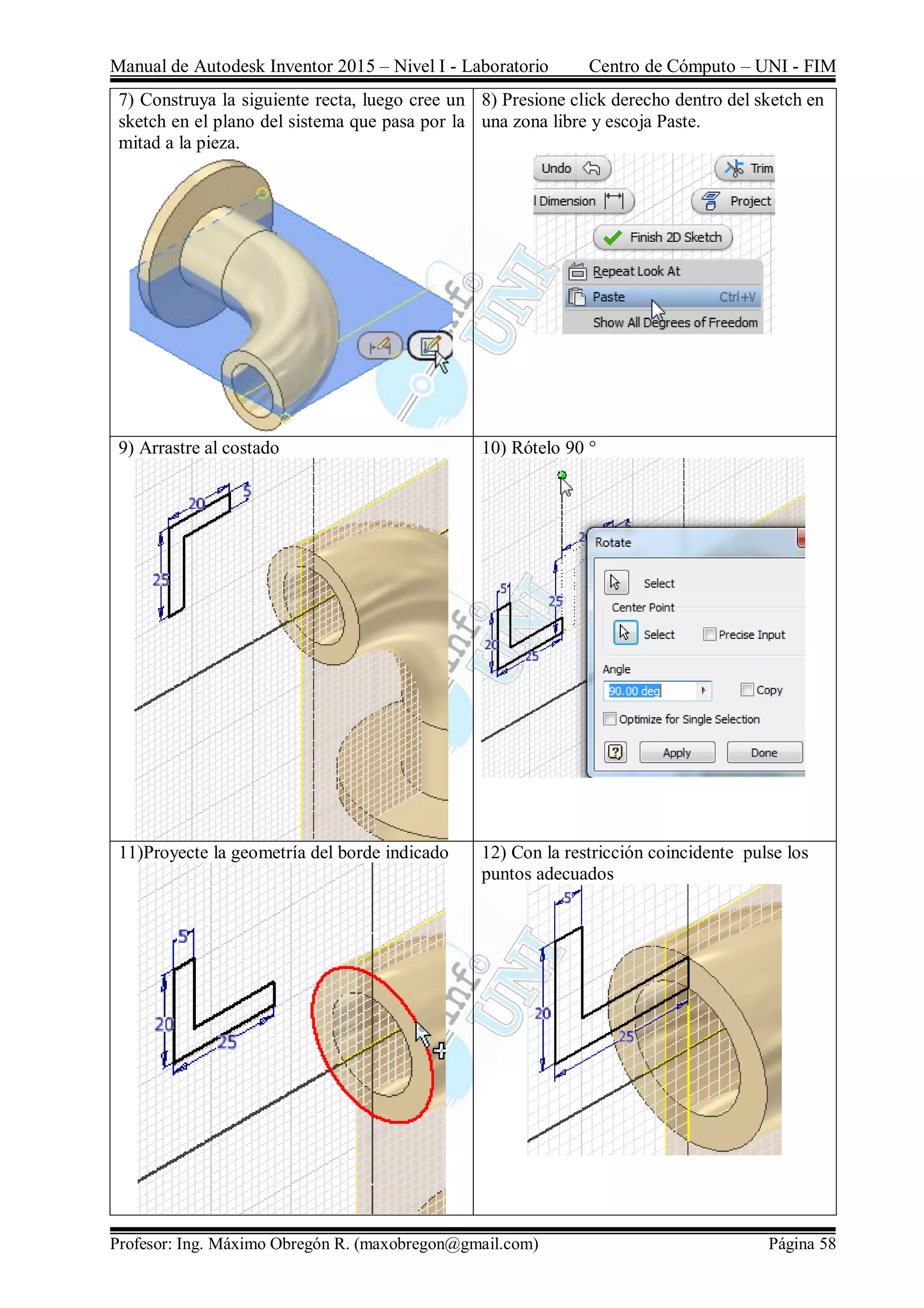 Manual de Autodesk Inventor 2015 – Nivel I - Laboratorio Centro de Cómputo – UNI - FIM
Profesor: Ing. Máximo Obregón R. (maxobregon@gmail.com) Página 58
7) Construya la siguiente recta, luego cree un
sketch en el plano del sistema que pasa por la
mitad a la pieza.
8) Presione click derecho dentro del sketch en
una zona libre y escoja Paste.
9) Arrastre al costado 10) Rótelo 90 °
11)Proyecte la geometría del borde indicado 12) Con la restricción coincidente pulse los
puntos adecuados
 
