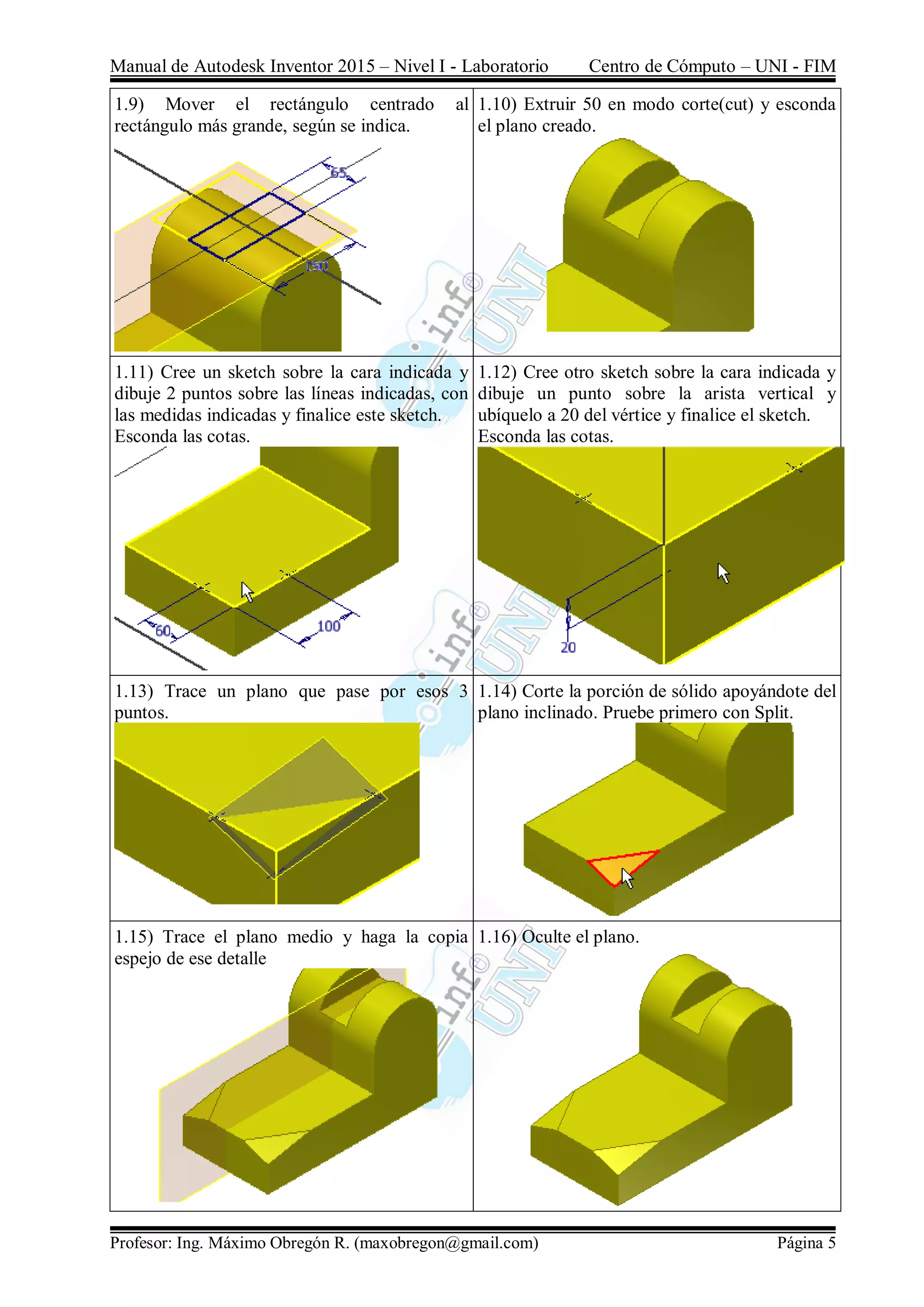 Manual de Autodesk Inventor 2015 – Nivel I - Laboratorio Centro de Cómputo – UNI - FIM
Profesor: Ing. Máximo Obregón R. (maxobregon@gmail.com) Página 5
1.9) Mover el rectángulo centrado al
rectángulo más grande, según se indica.
1.10) Extruir 50 en modo corte(cut) y esconda
el plano creado.
1.11) Cree un sketch sobre la cara indicada y
dibuje 2 puntos sobre las líneas indicadas, con
las medidas indicadas y finalice este sketch.
Esconda las cotas.
1.12) Cree otro sketch sobre la cara indicada y
dibuje un punto sobre la arista vertical y
ubíquelo a 20 del vértice y finalice el sketch.
Esconda las cotas.
1.13) Trace un plano que pase por esos 3
puntos.
1.14) Corte la porción de sólido apoyándote del
plano inclinado. Pruebe primero con Split.
1.15) Trace el plano medio y haga la copia
espejo de ese detalle
1.16) Oculte el plano.
 