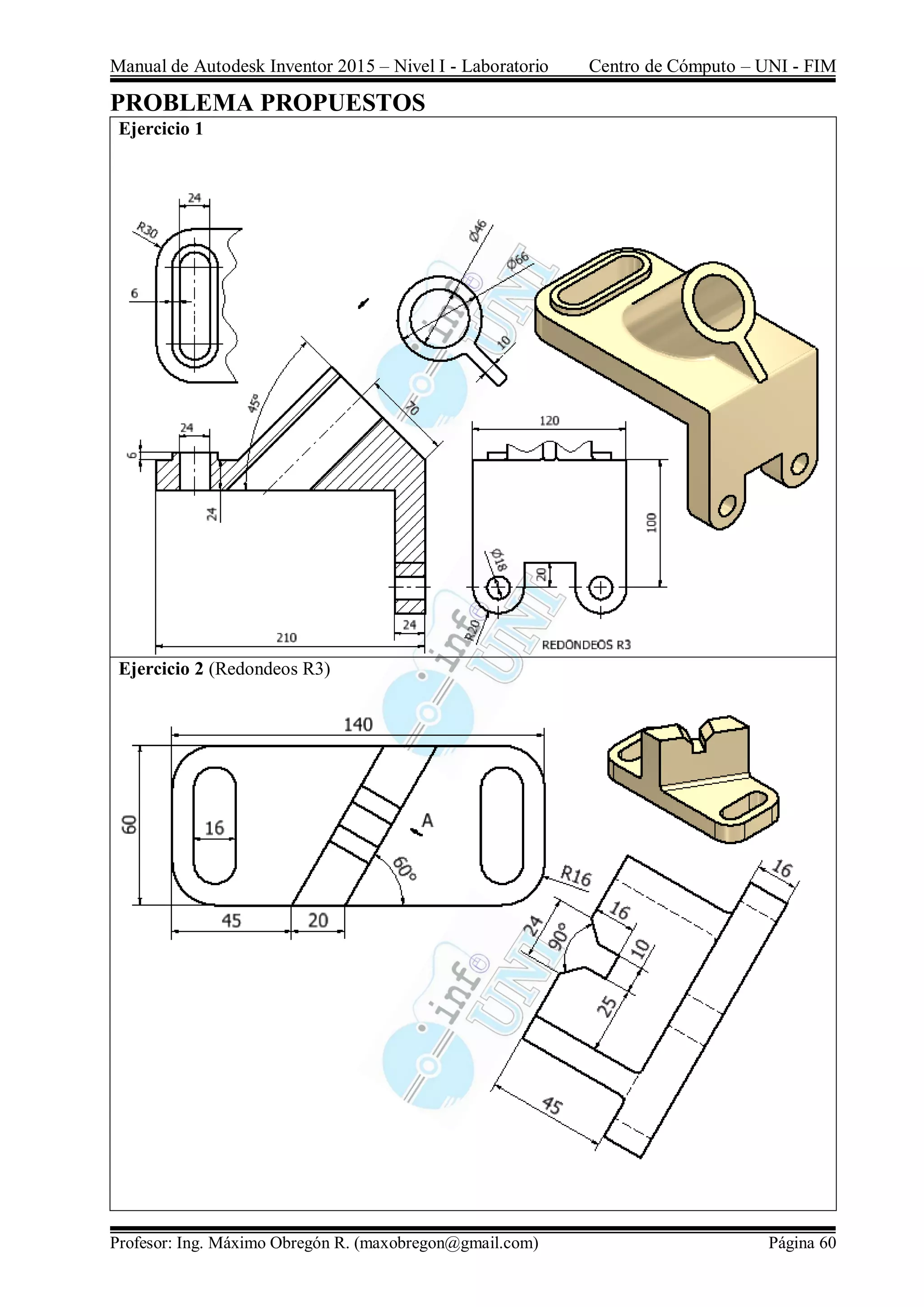 Manual de Autodesk Inventor 2015 – Nivel I - Laboratorio Centro de Cómputo – UNI - FIM
Profesor: Ing. Máximo Obregón R. (maxobregon@gmail.com) Página 60
PROBLEMA PROPUESTOS
Ejercicio 1
Ejercicio 2 (Redondeos R3)
 