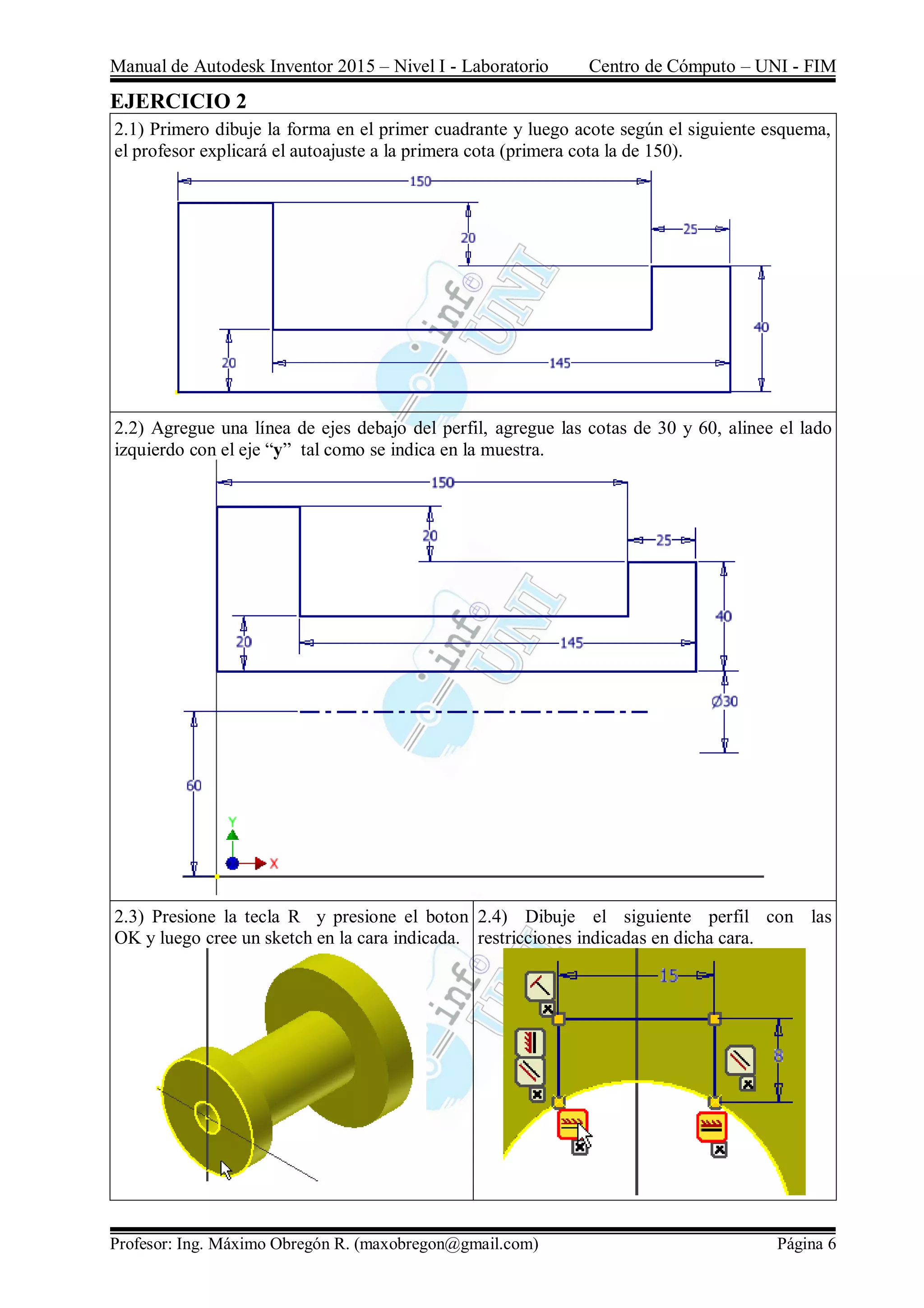 Manual de Autodesk Inventor 2015 – Nivel I - Laboratorio Centro de Cómputo – UNI - FIM
Profesor: Ing. Máximo Obregón R. (maxobregon@gmail.com) Página 6
EJERCICIO 2
2.1) Primero dibuje la forma en el primer cuadrante y luego acote según el siguiente esquema,
el profesor explicará el autoajuste a la primera cota (primera cota la de 150).
2.2) Agregue una línea de ejes debajo del perfil, agregue las cotas de 30 y 60, alinee el lado
izquierdo con el eje “y” tal como se indica en la muestra.
2.3) Presione la tecla R y presione el boton
OK y luego cree un sketch en la cara indicada.
2.4) Dibuje el siguiente perfil con las
restricciones indicadas en dicha cara.
 