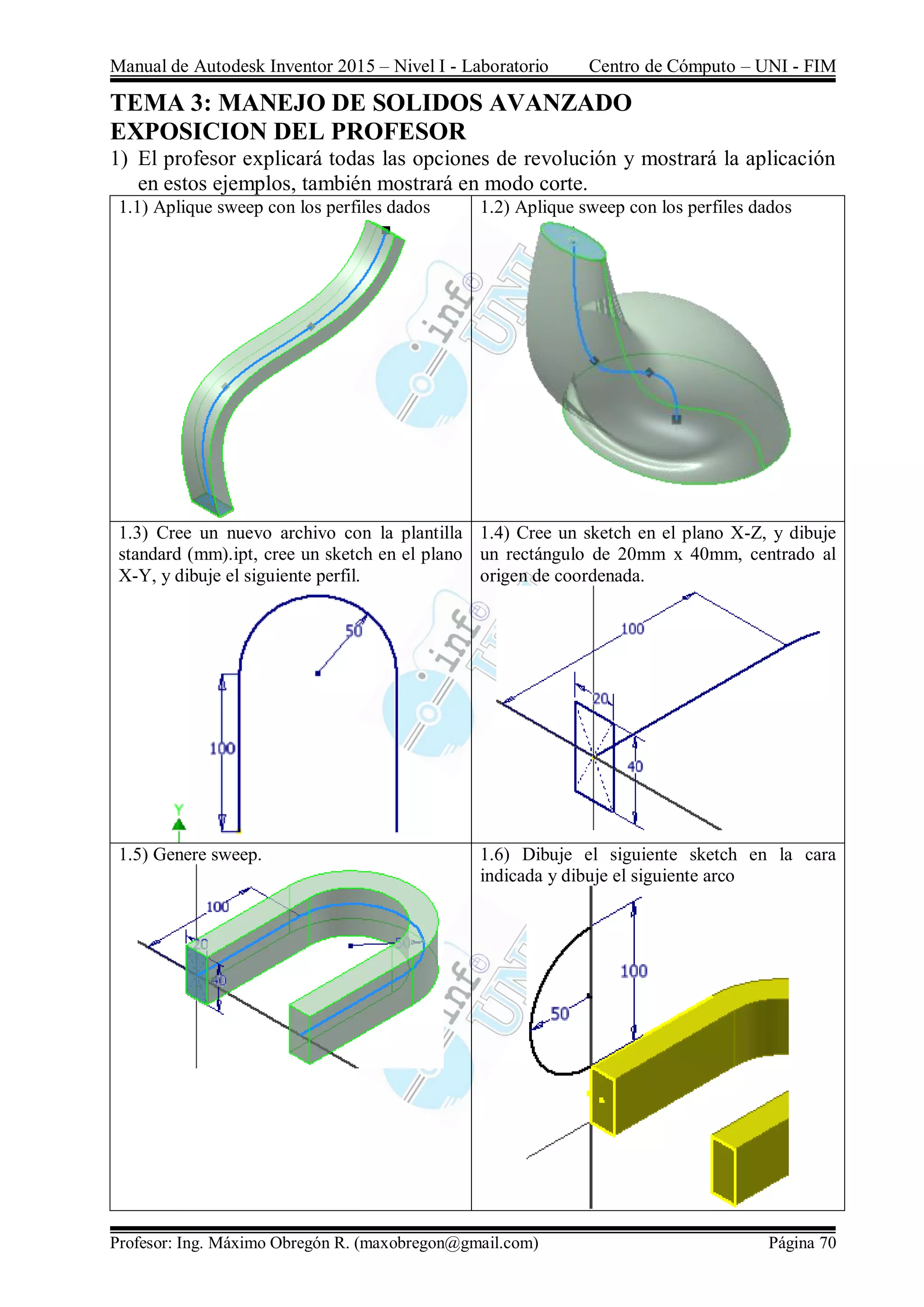 Manual de Autodesk Inventor 2015 – Nivel I - Laboratorio Centro de Cómputo – UNI - FIM
Profesor: Ing. Máximo Obregón R. (maxobregon@gmail.com) Página 70
TEMA 3: MANEJO DE SOLIDOS AVANZADO
EXPOSICION DEL PROFESOR
1) El profesor explicará todas las opciones de revolución y mostrará la aplicación
en estos ejemplos, también mostrará en modo corte.
1.1) Aplique sweep con los perfiles dados 1.2) Aplique sweep con los perfiles dados
1.3) Cree un nuevo archivo con la plantilla
standard (mm).ipt, cree un sketch en el plano
X-Y, y dibuje el siguiente perfil.
1.4) Cree un sketch en el plano X-Z, y dibuje
un rectángulo de 20mm x 40mm, centrado al
origen de coordenada.
1.5) Genere sweep. 1.6) Dibuje el siguiente sketch en la cara
indicada y dibuje el siguiente arco
 