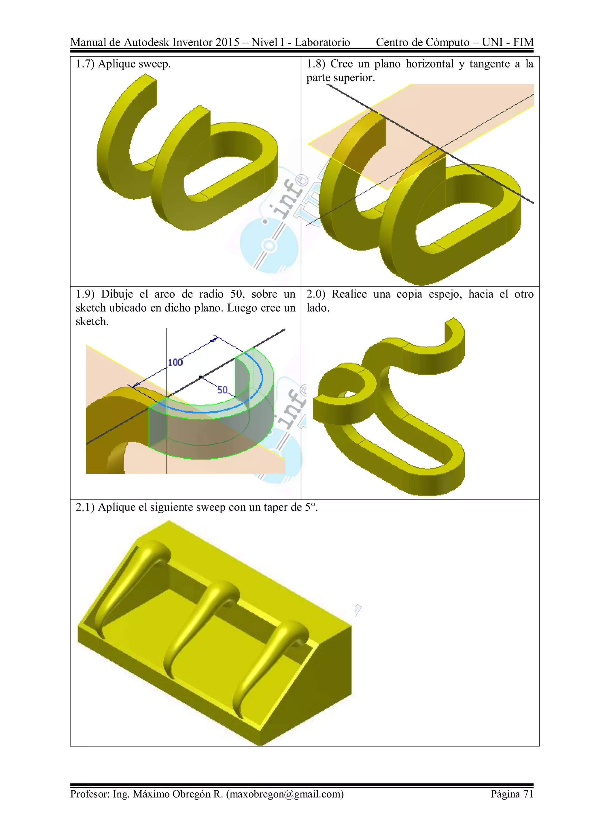 Manual de Autodesk Inventor 2015 – Nivel I - Laboratorio Centro de Cómputo – UNI - FIM
Profesor: Ing. Máximo Obregón R. (maxobregon@gmail.com) Página 71
1.7) Aplique sweep. 1.8) Cree un plano horizontal y tangente a la
parte superior.
1.9) Dibuje el arco de radio 50, sobre un
sketch ubicado en dicho plano. Luego cree un
sketch.
2.0) Realice una copia espejo, hacia el otro
lado.
2.1) Aplique el siguiente sweep con un taper de 5°.
 