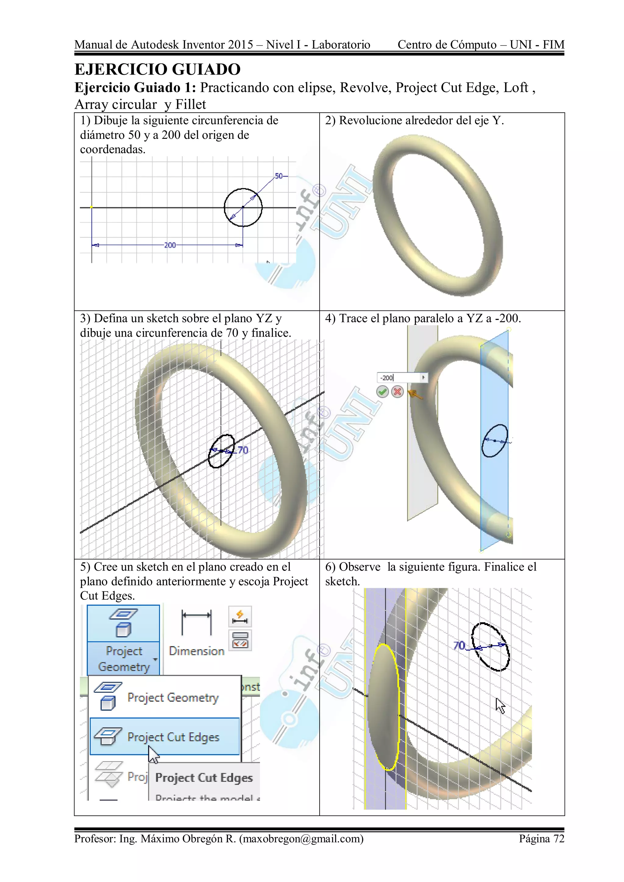 Manual de Autodesk Inventor 2015 – Nivel I - Laboratorio Centro de Cómputo – UNI - FIM
Profesor: Ing. Máximo Obregón R. (maxobregon@gmail.com) Página 72
EJERCICIO GUIADO
Ejercicio Guiado 1: Practicando con elipse, Revolve, Project Cut Edge, Loft ,
Array circular y Fillet
1) Dibuje la siguiente circunferencia de
diámetro 50 y a 200 del origen de
coordenadas.
2) Revolucione alrededor del eje Y.
3) Defina un sketch sobre el plano YZ y
dibuje una circunferencia de 70 y finalice.
4) Trace el plano paralelo a YZ a -200.
5) Cree un sketch en el plano creado en el
plano definido anteriormente y escoja Project
Cut Edges.
6) Observe la siguiente figura. Finalice el
sketch.
 