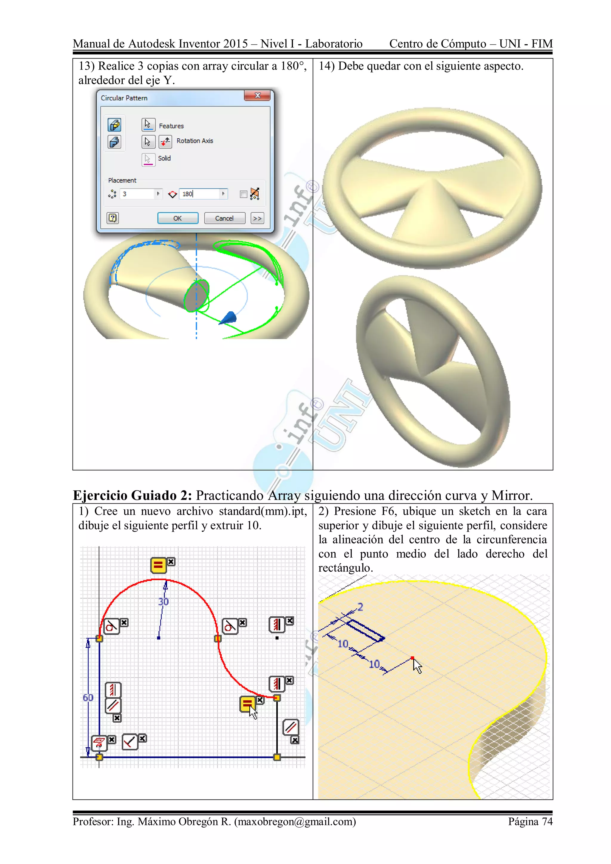 Manual de Autodesk Inventor 2015 – Nivel I - Laboratorio Centro de Cómputo – UNI - FIM
Profesor: Ing. Máximo Obregón R. (maxobregon@gmail.com) Página 74
13) Realice 3 copias con array circular a 180°,
alrededor del eje Y.
14) Debe quedar con el siguiente aspecto.
Ejercicio Guiado 2: Practicando Array siguiendo una dirección curva y Mirror.
1) Cree un nuevo archivo standard(mm).ipt,
dibuje el siguiente perfil y extruir 10.
2) Presione F6, ubique un sketch en la cara
superior y dibuje el siguiente perfil, considere
la alineación del centro de la circunferencia
con el punto medio del lado derecho del
rectángulo.
 