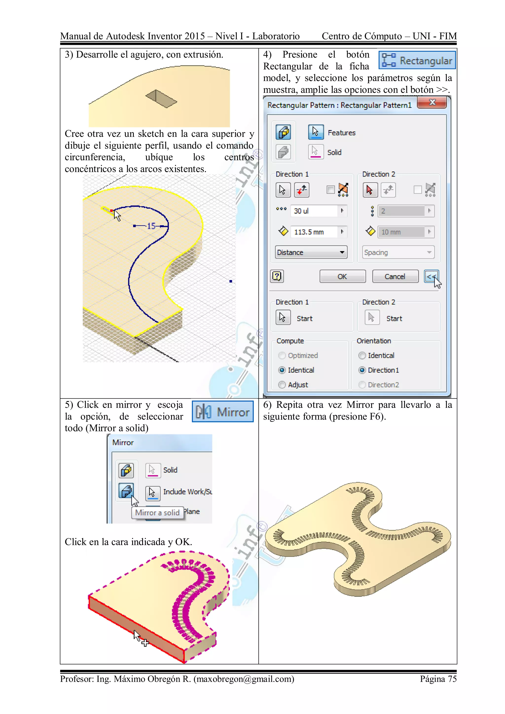 Manual de Autodesk Inventor 2015 – Nivel I - Laboratorio Centro de Cómputo – UNI - FIM
Profesor: Ing. Máximo Obregón R. (maxobregon@gmail.com) Página 75
3) Desarrolle el agujero, con extrusión.
Cree otra vez un sketch en la cara superior y
dibuje el siguiente perfil, usando el comando
circunferencia, ubíque los centros
concéntricos a los arcos existentes.
4) Presione el botón
Rectangular de la ficha
model, y seleccione los parámetros según la
muestra, amplie las opciones con el botón >>.
5) Click en mirror y escoja
la opción, de seleccionar
todo (Mirror a solid)
Click en la cara indicada y OK.
6) Repita otra vez Mirror para llevarlo a la
siguiente forma (presione F6).
 