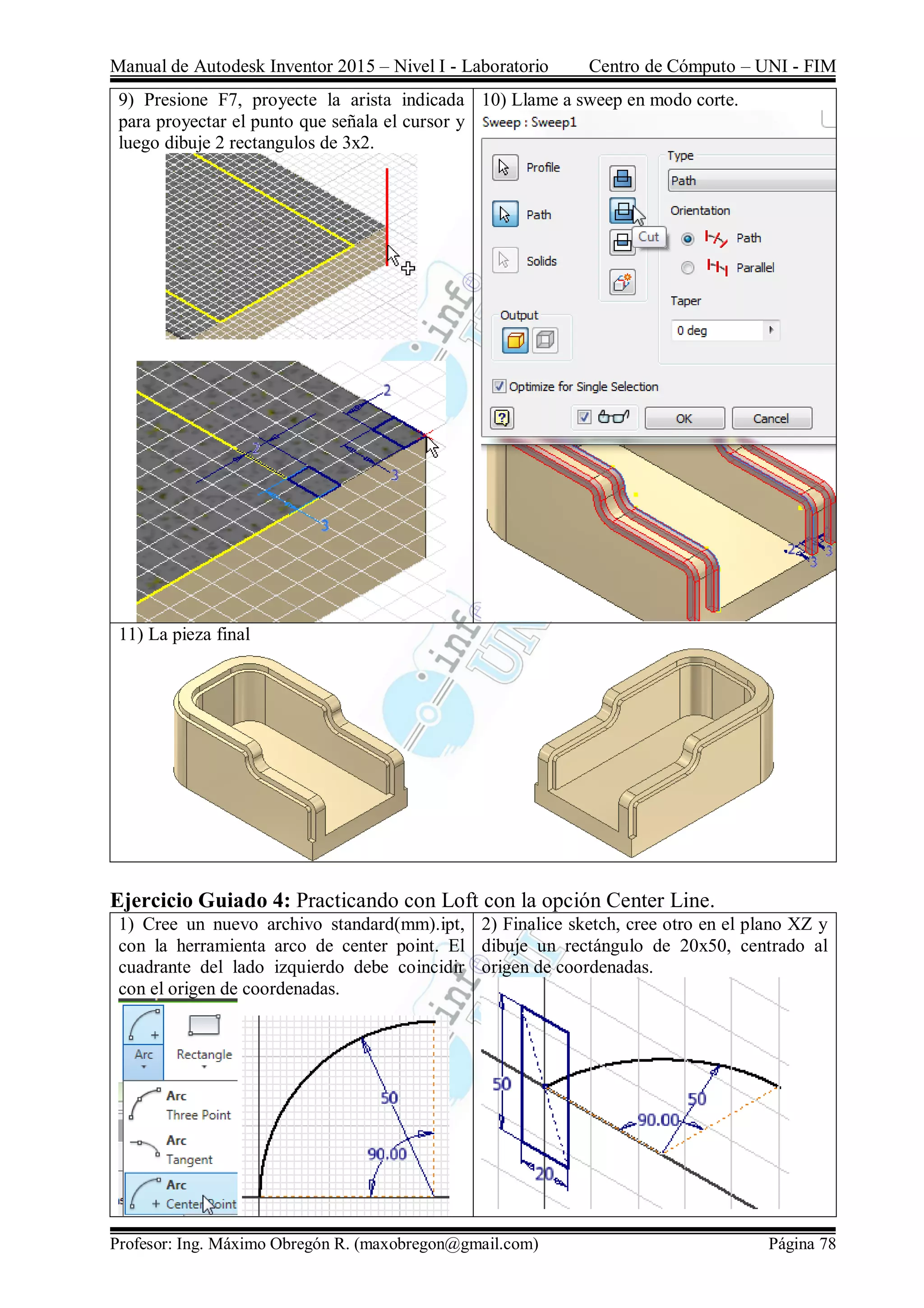 Manual de Autodesk Inventor 2015 – Nivel I - Laboratorio Centro de Cómputo – UNI - FIM
Profesor: Ing. Máximo Obregón R. (maxobregon@gmail.com) Página 78
9) Presione F7, proyecte la arista indicada
para proyectar el punto que señala el cursor y
luego dibuje 2 rectangulos de 3x2.
10) Llame a sweep en modo corte.
11) La pieza final
Ejercicio Guiado 4: Practicando con Loft con la opción Center Line.
1) Cree un nuevo archivo standard(mm).ipt,
con la herramienta arco de center point. El
cuadrante del lado izquierdo debe coincidir
con el origen de coordenadas.
2) Finalice sketch, cree otro en el plano XZ y
dibuje un rectángulo de 20x50, centrado al
origen de coordenadas.
 