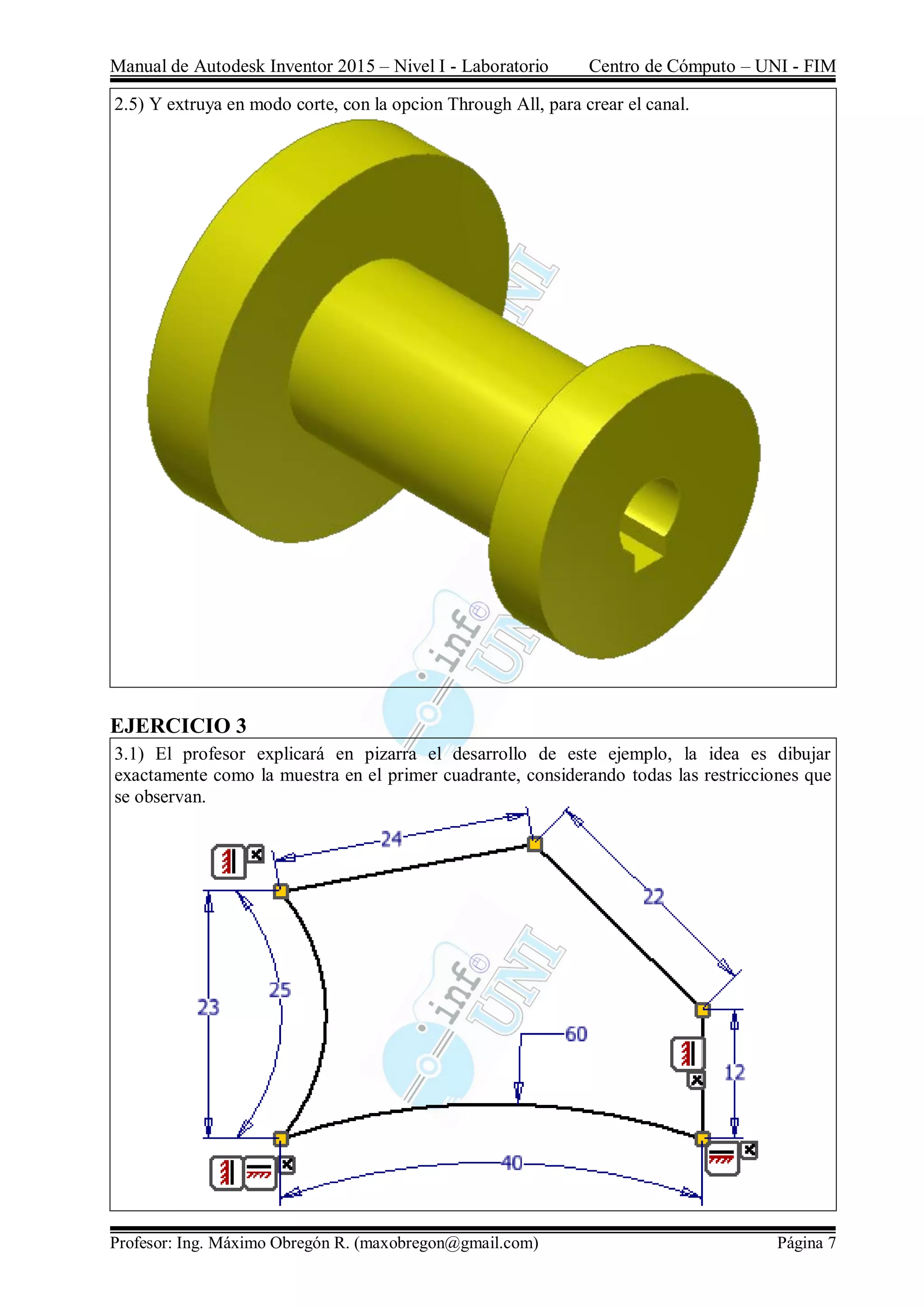 Manual de Autodesk Inventor 2015 – Nivel I - Laboratorio Centro de Cómputo – UNI - FIM
Profesor: Ing. Máximo Obregón R. (maxobregon@gmail.com) Página 7
2.5) Y extruya en modo corte, con la opcion Through All, para crear el canal.
EJERCICIO 3
3.1) El profesor explicará en pizarra el desarrollo de este ejemplo, la idea es dibujar
exactamente como la muestra en el primer cuadrante, considerando todas las restricciones que
se observan.
 