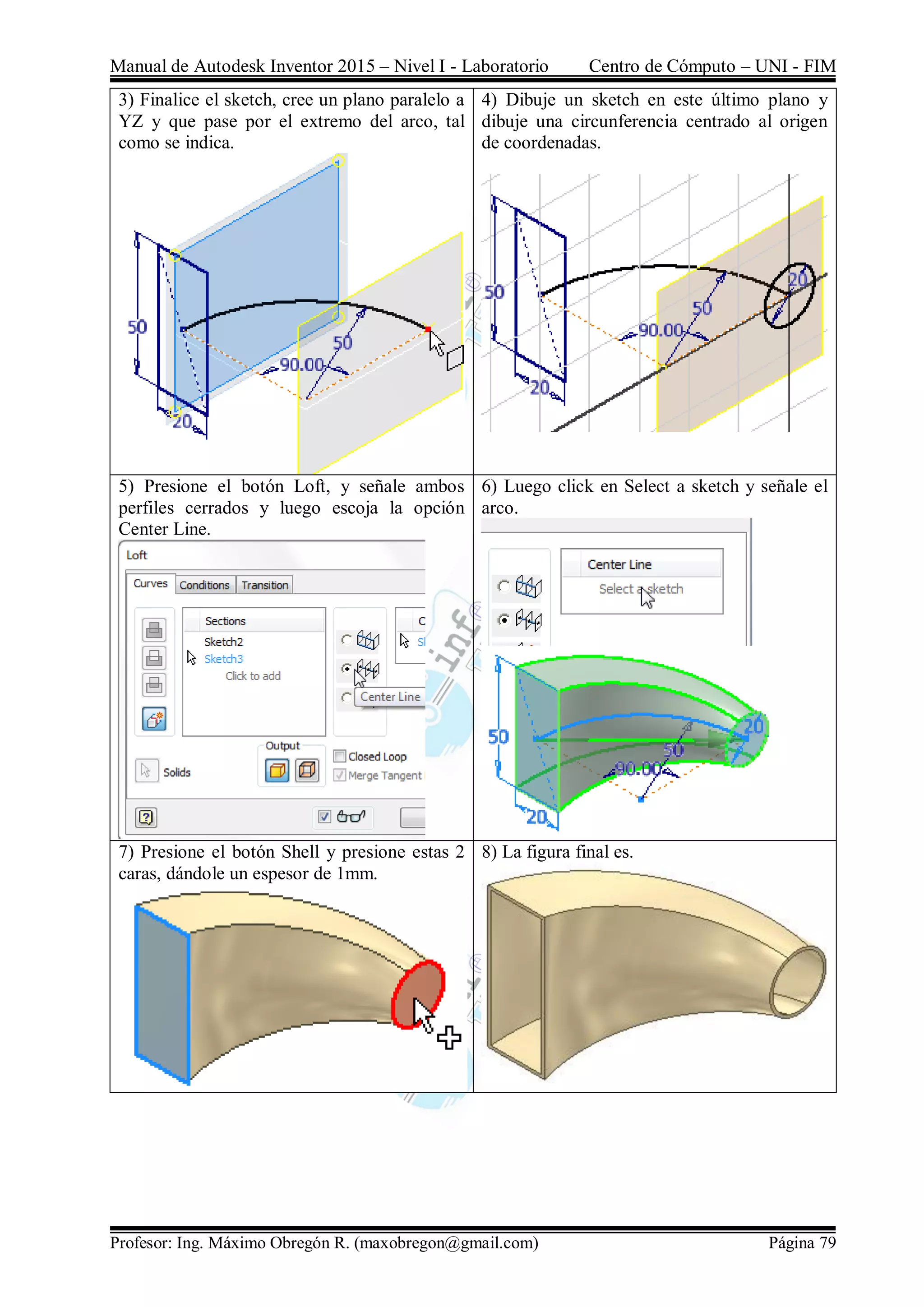 Manual de Autodesk Inventor 2015 – Nivel I - Laboratorio Centro de Cómputo – UNI - FIM
Profesor: Ing. Máximo Obregón R. (maxobregon@gmail.com) Página 79
3) Finalice el sketch, cree un plano paralelo a
YZ y que pase por el extremo del arco, tal
como se indica.
4) Dibuje un sketch en este último plano y
dibuje una circunferencia centrado al origen
de coordenadas.
5) Presione el botón Loft, y señale ambos
perfiles cerrados y luego escoja la opción
Center Line.
6) Luego click en Select a sketch y señale el
arco.
7) Presione el botón Shell y presione estas 2
caras, dándole un espesor de 1mm.
8) La figura final es.
 