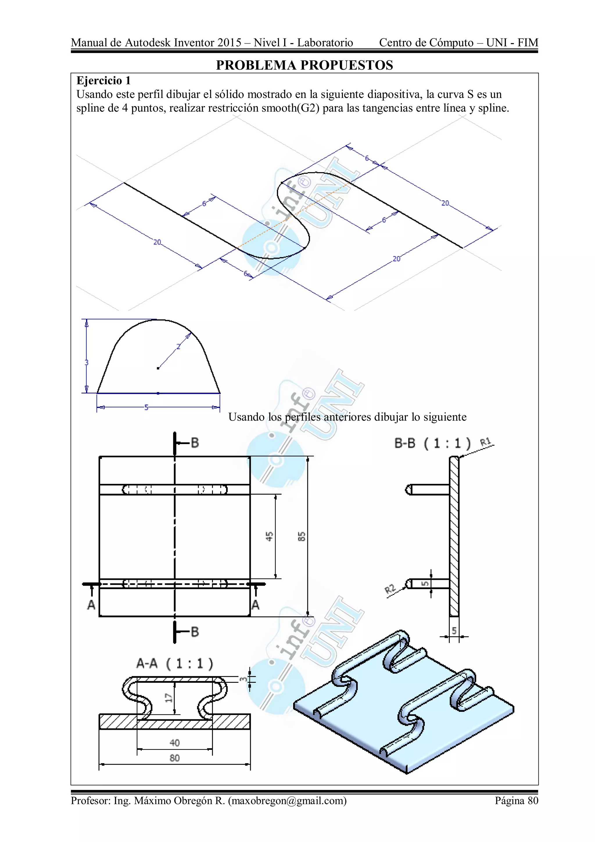 Manual de Autodesk Inventor 2015 – Nivel I - Laboratorio Centro de Cómputo – UNI - FIM
Profesor: Ing. Máximo Obregón R. (maxobregon@gmail.com) Página 80
PROBLEMA PROPUESTOS
Ejercicio 1
Usando este perfil dibujar el sólido mostrado en la siguiente diapositiva, la curva S es un
spline de 4 puntos, realizar restricción smooth(G2) para las tangencias entre línea y spline.
Usando los perfiles anteriores dibujar lo siguiente
 
