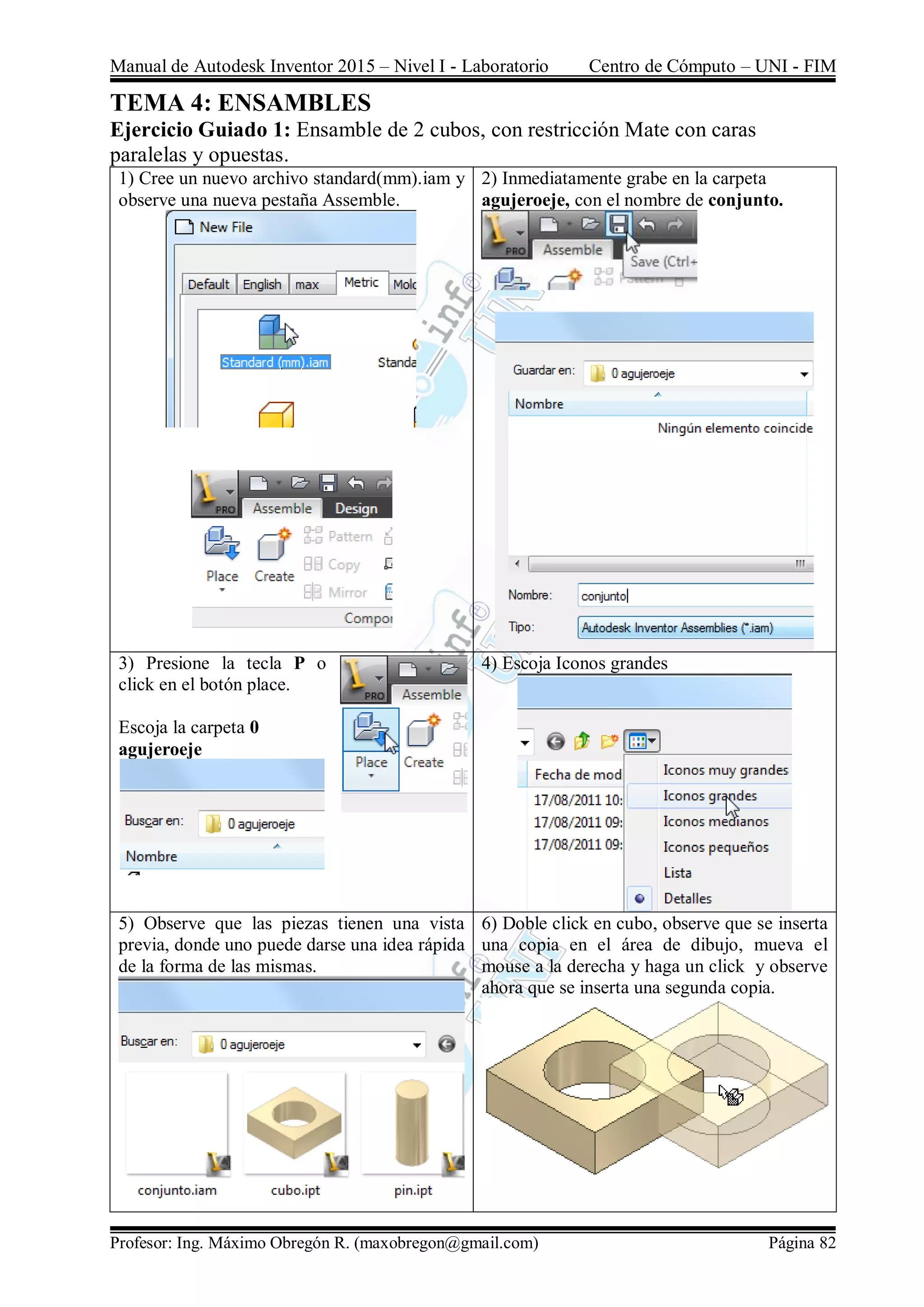 Manual de Autodesk Inventor 2015 – Nivel I - Laboratorio Centro de Cómputo – UNI - FIM
Profesor: Ing. Máximo Obregón R. (maxobregon@gmail.com) Página 82
TEMA 4: ENSAMBLES
Ejercicio Guiado 1: Ensamble de 2 cubos, con restricción Mate con caras
paralelas y opuestas.
1) Cree un nuevo archivo standard(mm).iam y
observe una nueva pestaña Assemble.
2) Inmediatamente grabe en la carpeta
agujeroeje, con el nombre de conjunto.
3) Presione la tecla P o
click en el botón place.
Escoja la carpeta 0
agujeroeje
4) Escoja Iconos grandes
5) Observe que las piezas tienen una vista
previa, donde uno puede darse una idea rápida
de la forma de las mismas.
6) Doble click en cubo, observe que se inserta
una copia en el área de dibujo, mueva el
mouse a la derecha y haga un click y observe
ahora que se inserta una segunda copia.
 