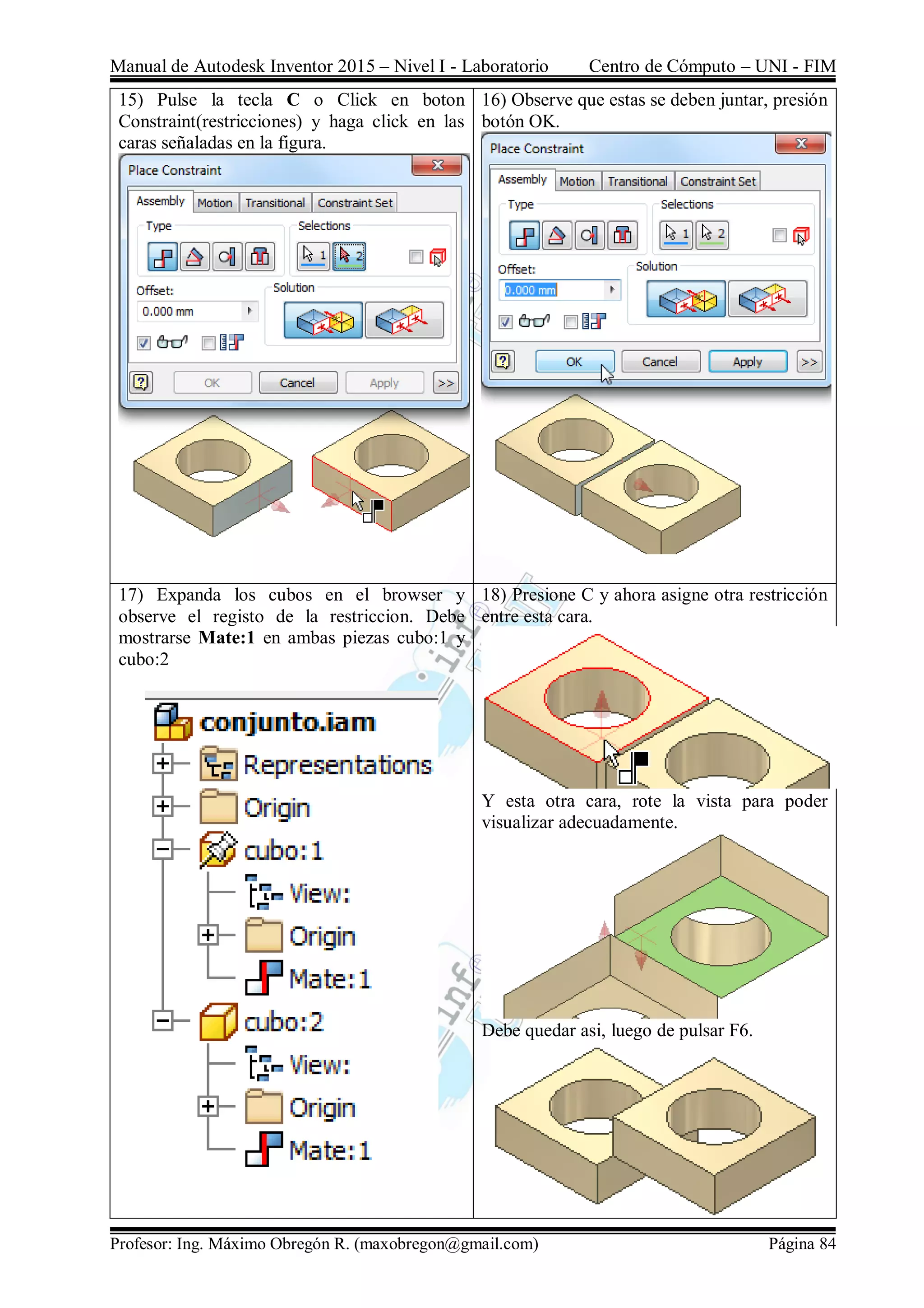 Manual de Autodesk Inventor 2015 – Nivel I - Laboratorio Centro de Cómputo – UNI - FIM
Profesor: Ing. Máximo Obregón R. (maxobregon@gmail.com) Página 84
15) Pulse la tecla C o Click en boton
Constraint(restricciones) y haga click en las
caras señaladas en la figura.
16) Observe que estas se deben juntar, presión
botón OK.
17) Expanda los cubos en el browser y
observe el registo de la restriccion. Debe
mostrarse Mate:1 en ambas piezas cubo:1 y
cubo:2
18) Presione C y ahora asigne otra restricción
entre esta cara.
Y esta otra cara, rote la vista para poder
visualizar adecuadamente.
Debe quedar asi, luego de pulsar F6.
 