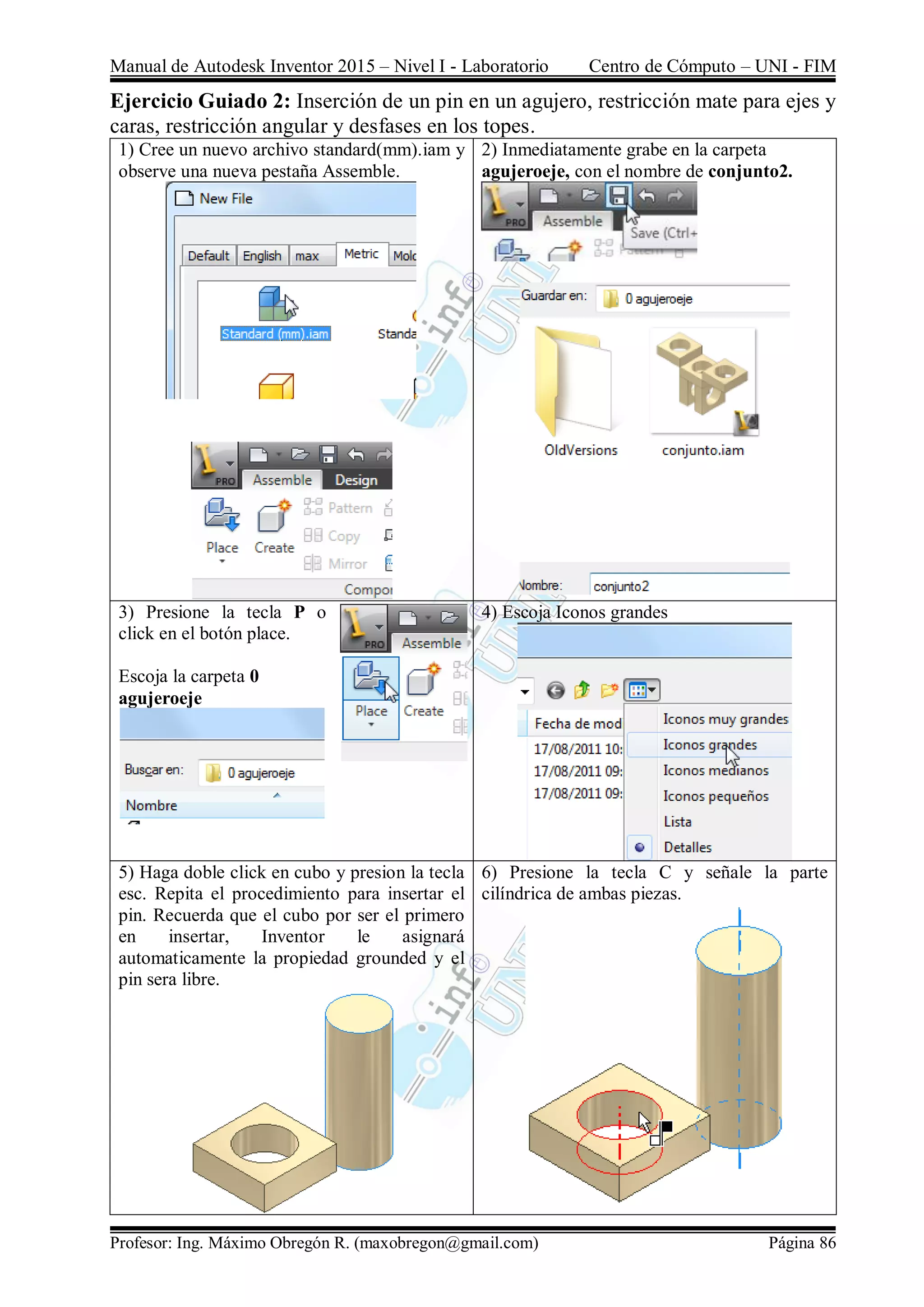 Manual de Autodesk Inventor 2015 – Nivel I - Laboratorio Centro de Cómputo – UNI - FIM
Profesor: Ing. Máximo Obregón R. (maxobregon@gmail.com) Página 86
Ejercicio Guiado 2: Inserción de un pin en un agujero, restricción mate para ejes y
caras, restricción angular y desfases en los topes.
1) Cree un nuevo archivo standard(mm).iam y
observe una nueva pestaña Assemble.
2) Inmediatamente grabe en la carpeta
agujeroeje, con el nombre de conjunto2.
3) Presione la tecla P o
click en el botón place.
Escoja la carpeta 0
agujeroeje
4) Escoja Iconos grandes
5) Haga doble click en cubo y presion la tecla
esc. Repita el procedimiento para insertar el
pin. Recuerda que el cubo por ser el primero
en insertar, Inventor le asignará
automaticamente la propiedad grounded y el
pin sera libre.
6) Presione la tecla C y señale la parte
cilíndrica de ambas piezas.
 