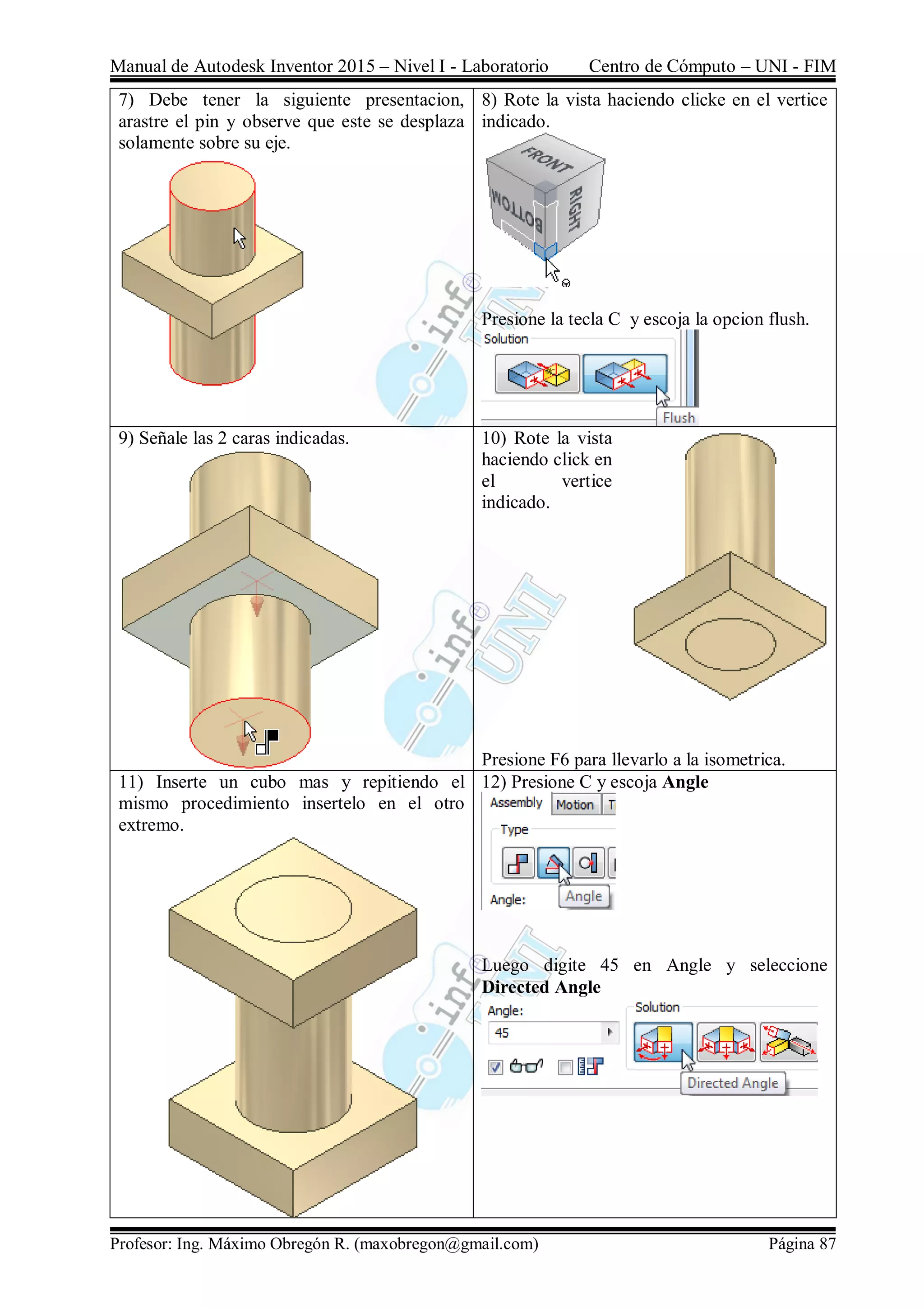 Manual de Autodesk Inventor 2015 – Nivel I - Laboratorio Centro de Cómputo – UNI - FIM
Profesor: Ing. Máximo Obregón R. (maxobregon@gmail.com) Página 87
7) Debe tener la siguiente presentacion,
arastre el pin y observe que este se desplaza
solamente sobre su eje.
8) Rote la vista haciendo clicke en el vertice
indicado.
Presione la tecla C y escoja la opcion flush.
9) Señale las 2 caras indicadas. 10) Rote la vista
haciendo click en
el vertice
indicado.
Presione F6 para llevarlo a la isometrica.
11) Inserte un cubo mas y repitiendo el
mismo procedimiento insertelo en el otro
extremo.
12) Presione C y escoja Angle
Luego digite 45 en Angle y seleccione
Directed Angle
 