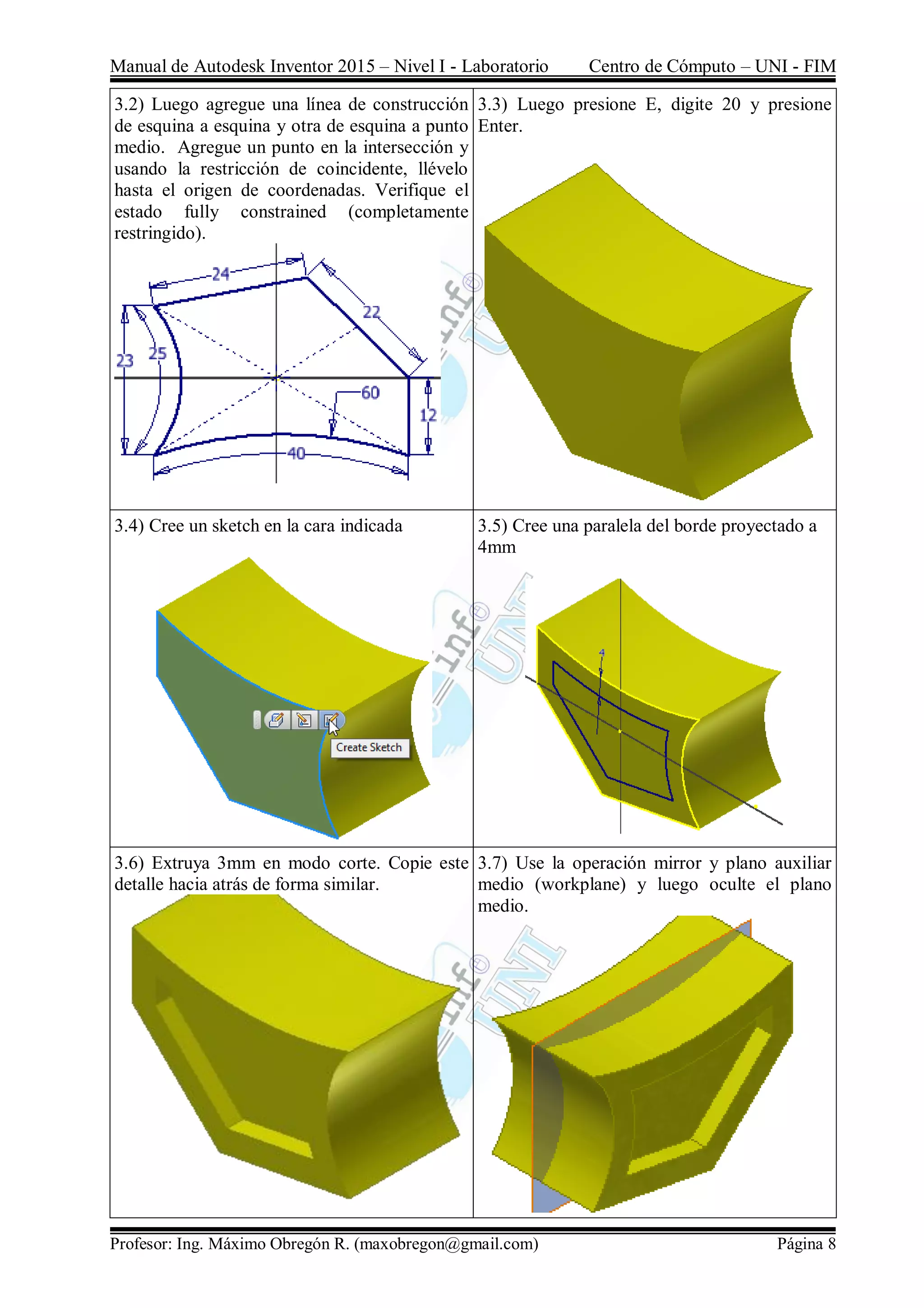 Manual de Autodesk Inventor 2015 – Nivel I - Laboratorio Centro de Cómputo – UNI - FIM
Profesor: Ing. Máximo Obregón R. (maxobregon@gmail.com) Página 8
3.2) Luego agregue una línea de construcción
de esquina a esquina y otra de esquina a punto
medio. Agregue un punto en la intersección y
usando la restricción de coincidente, llévelo
hasta el origen de coordenadas. Verifique el
estado fully constrained (completamente
restringido).
3.3) Luego presione E, digite 20 y presione
Enter.
3.4) Cree un sketch en la cara indicada 3.5) Cree una paralela del borde proyectado a
4mm
3.6) Extruya 3mm en modo corte. Copie este
detalle hacia atrás de forma similar.
3.7) Use la operación mirror y plano auxiliar
medio (workplane) y luego oculte el plano
medio.
 