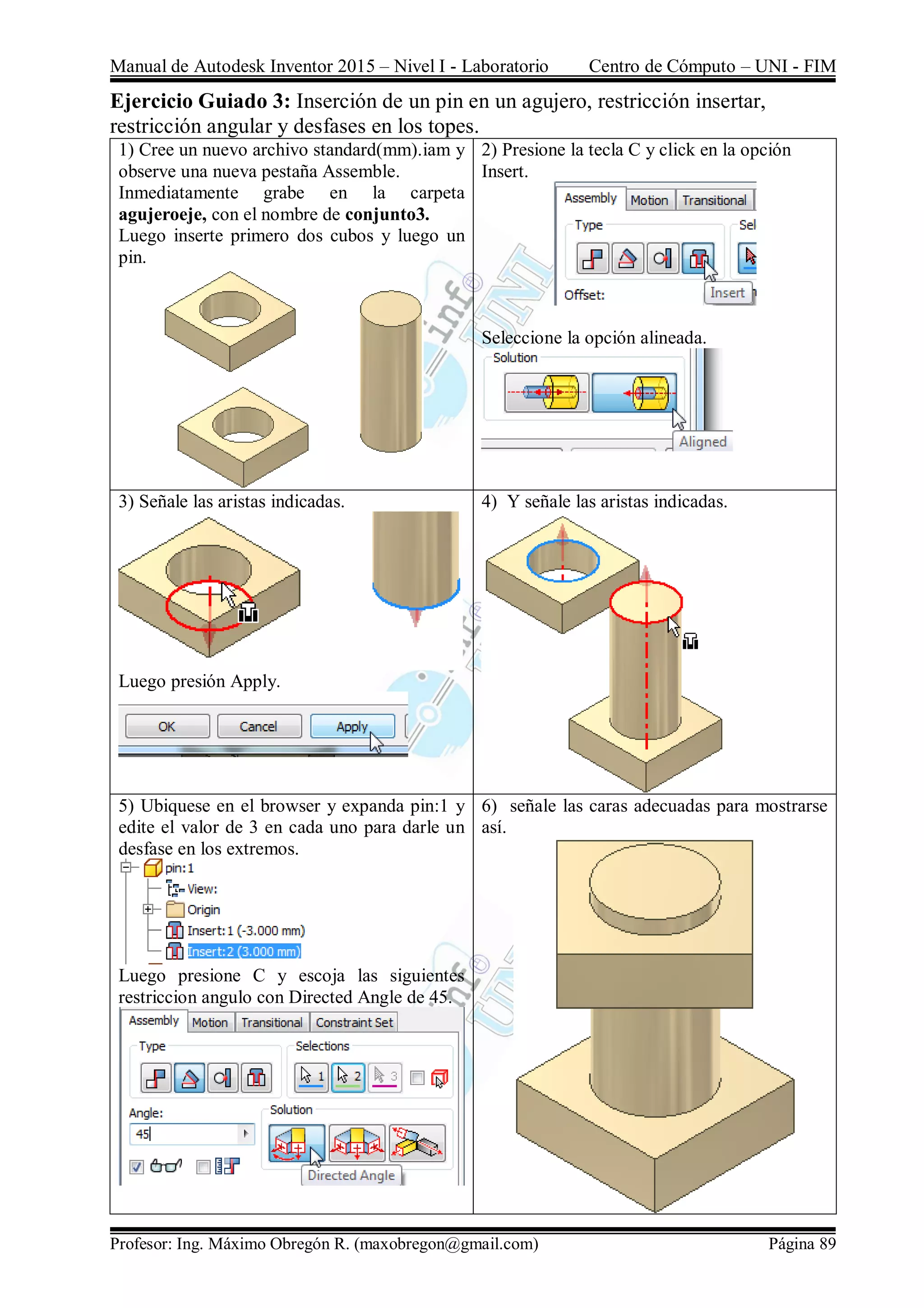 Manual de Autodesk Inventor 2015 – Nivel I - Laboratorio Centro de Cómputo – UNI - FIM
Profesor: Ing. Máximo Obregón R. (maxobregon@gmail.com) Página 89
Ejercicio Guiado 3: Inserción de un pin en un agujero, restricción insertar,
restricción angular y desfases en los topes.
1) Cree un nuevo archivo standard(mm).iam y
observe una nueva pestaña Assemble.
Inmediatamente grabe en la carpeta
agujeroeje, con el nombre de conjunto3.
Luego inserte primero dos cubos y luego un
pin.
2) Presione la tecla C y click en la opción
Insert.
Seleccione la opción alineada.
3) Señale las aristas indicadas.
Luego presión Apply.
4) Y señale las aristas indicadas.
5) Ubiquese en el browser y expanda pin:1 y
edite el valor de 3 en cada uno para darle un
desfase en los extremos.
Luego presione C y escoja las siguientes
restriccion angulo con Directed Angle de 45.
6) señale las caras adecuadas para mostrarse
así.
 