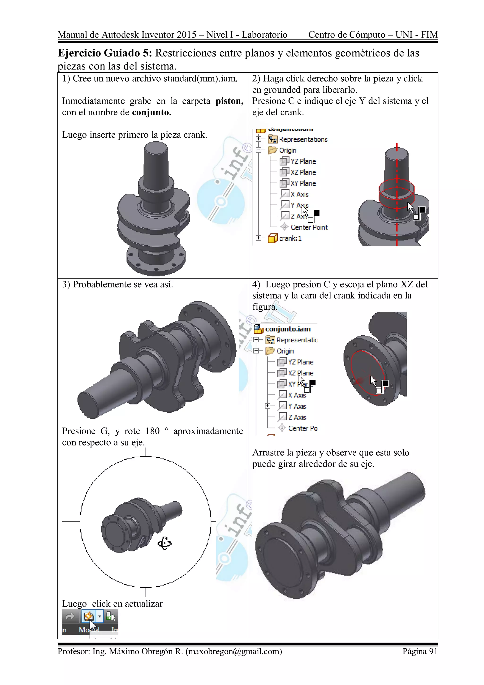 Manual de Autodesk Inventor 2015 – Nivel I - Laboratorio Centro de Cómputo – UNI - FIM
Profesor: Ing. Máximo Obregón R. (maxobregon@gmail.com) Página 91
Ejercicio Guiado 5: Restricciones entre planos y elementos geométricos de las
piezas con las del sistema.
1) Cree un nuevo archivo standard(mm).iam.
Inmediatamente grabe en la carpeta piston,
con el nombre de conjunto.
Luego inserte primero la pieza crank.
2) Haga click derecho sobre la pieza y click
en grounded para liberarlo.
Presione C e indique el eje Y del sistema y el
eje del crank.
3) Probablemente se vea así.
Presione G, y rote 180 ° aproximadamente
con respecto a su eje.
Luego click en actualizar
4) Luego presion C y escoja el plano XZ del
sistema y la cara del crank indicada en la
figura.
Arrastre la pieza y observe que esta solo
puede girar alrededor de su eje.
 