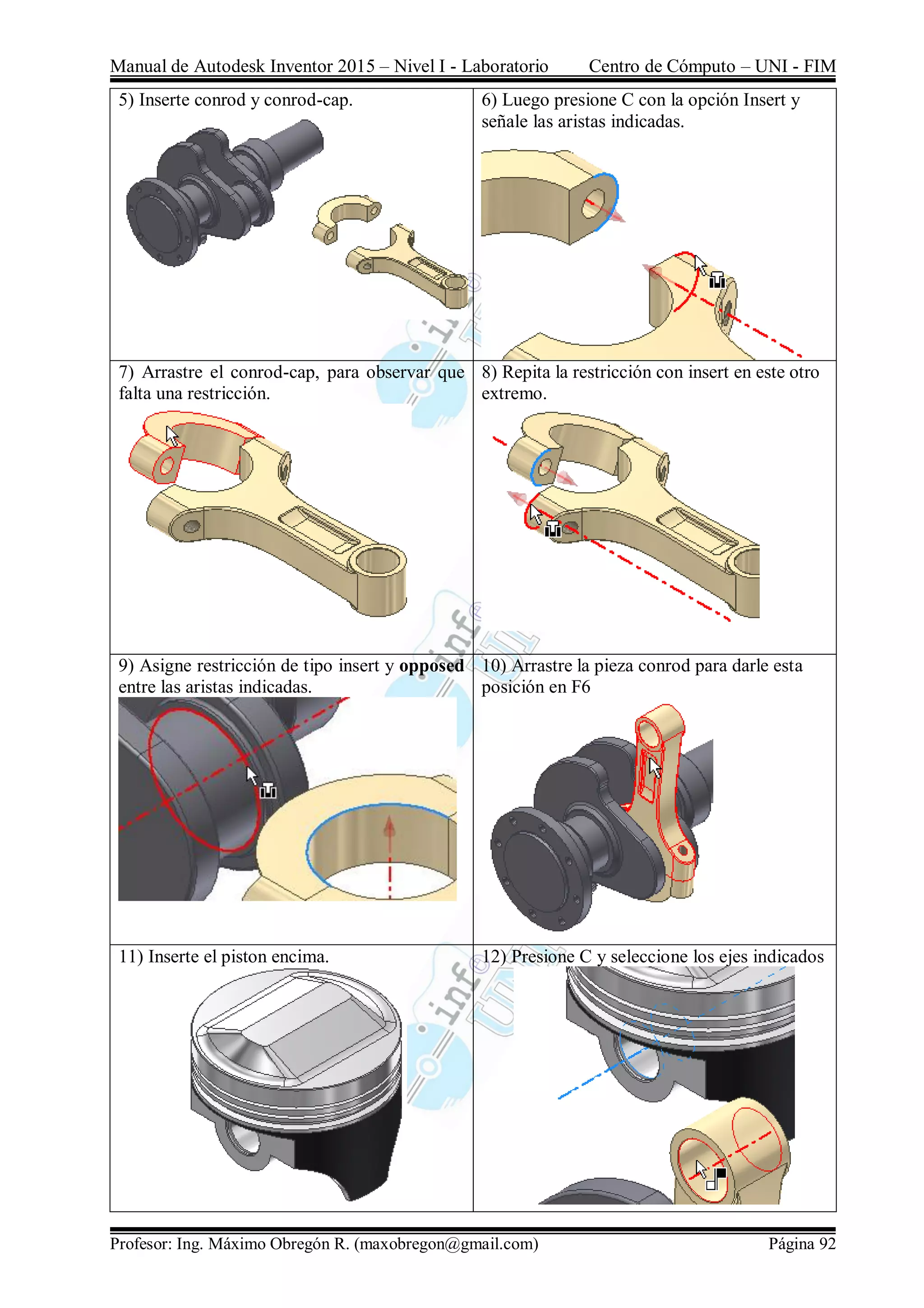 Manual de Autodesk Inventor 2015 – Nivel I - Laboratorio Centro de Cómputo – UNI - FIM
Profesor: Ing. Máximo Obregón R. (maxobregon@gmail.com) Página 92
5) Inserte conrod y conrod-cap. 6) Luego presione C con la opción Insert y
señale las aristas indicadas.
7) Arrastre el conrod-cap, para observar que
falta una restricción.
8) Repita la restricción con insert en este otro
extremo.
9) Asigne restricción de tipo insert y opposed
entre las aristas indicadas.
10) Arrastre la pieza conrod para darle esta
posición en F6
11) Inserte el piston encima. 12) Presione C y seleccione los ejes indicados
 