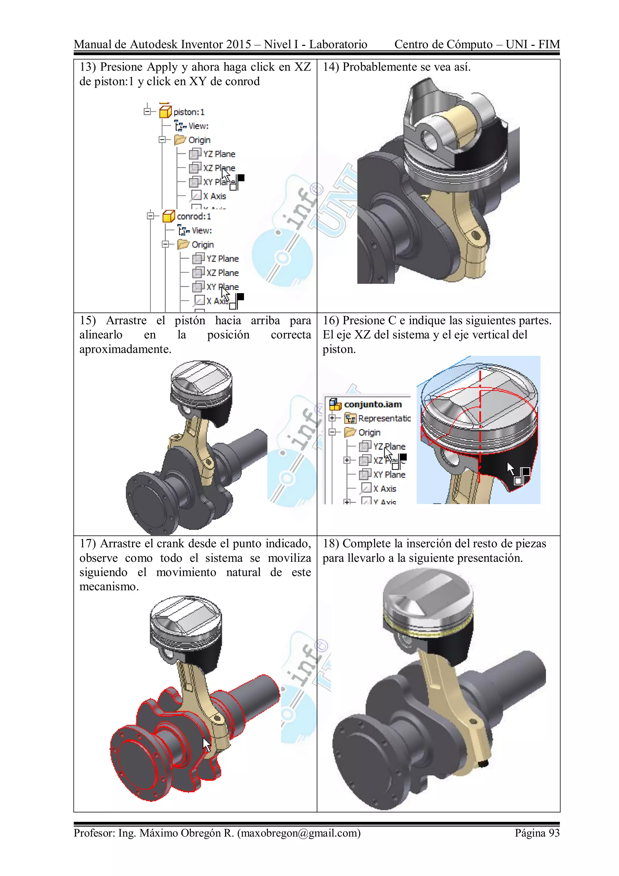 Manual de Autodesk Inventor 2015 – Nivel I - Laboratorio Centro de Cómputo – UNI - FIM
Profesor: Ing. Máximo Obregón R. (maxobregon@gmail.com) Página 93
13) Presione Apply y ahora haga click en XZ
de piston:1 y click en XY de conrod
14) Probablemente se vea así.
15) Arrastre el pistón hacia arriba para
alinearlo en la posición correcta
aproximadamente.
16) Presione C e indique las siguientes partes.
El eje XZ del sistema y el eje vertical del
piston.
17) Arrastre el crank desde el punto indicado,
observe como todo el sistema se moviliza
siguiendo el movimiento natural de este
mecanismo.
18) Complete la inserción del resto de piezas
para llevarlo a la siguiente presentación.
 