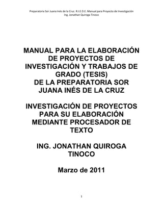 Preparatoria Sor Juana Inés de la Cruz. R.I.E.D.E. Manual para Proyecto de Investigación
                              Ing. Jonathan Quiroga Tinoco




MANUAL PARA LA ELABORACIÓN
      DE PROYECTOS DE
INVESTIGACIÓN Y TRABAJOS DE
        GRADO (TESIS)
  DE LA PREPARATORIA SOR
   JUANA INÉS DE LA CRUZ

INVESTIGACIÓN DE PROYECTOS
   PARA SU ELABORACIÓN
  MEDIANTE PROCESADOR DE
           TEXTO

       ING. JONATHAN QUIROGA
               TINOCO

                        Marzo de 2011


                                            1
 