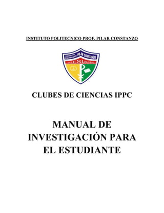 INSTITUTO POLITECNICO PROF. PILAR CONSTANZO

CLUBES DE CIENCIAS IPPC

MANUAL DE
INVESTIGACIÓN PARA
EL ESTUDIANTE

 