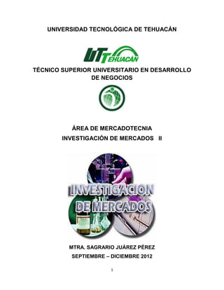 UNIVERSIDAD TECNOLÓGICA DE TEHUACÁN




TÉCNICO SUPERIOR UNIVERSITARIO EN DESARROLLO
                DE NEGOCIOS




          ÁREA DE MERCADOTECNIA
        INVESTIGACIÓN DE MERCADOS II




          MTRA. SAGRARIO JUÁREZ PÉREZ
          SEPTIEMBRE – DICIEMBRE 2012

                       1
 