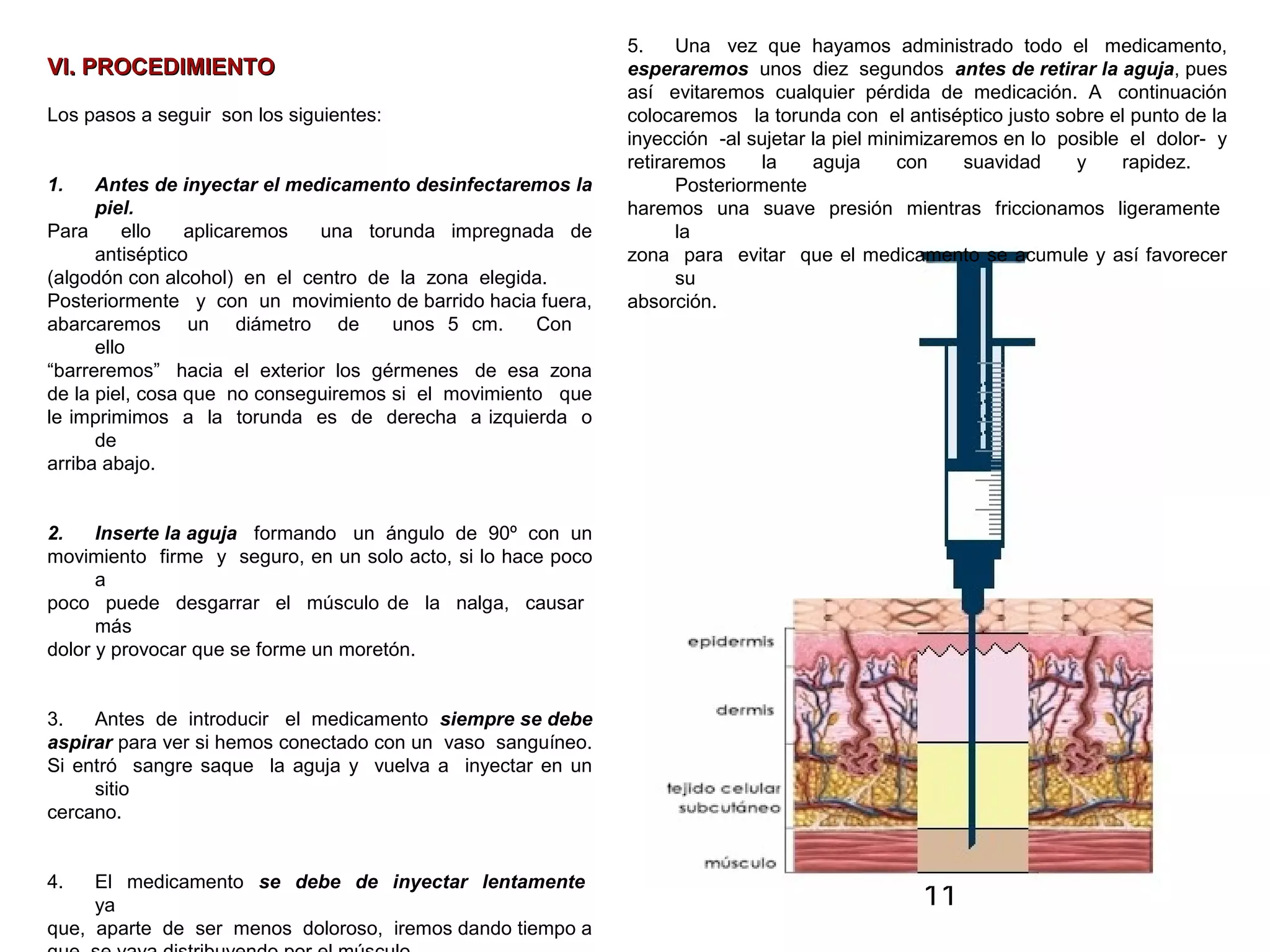 11
VI. PROCEDIMIENTOVI. PROCEDIMIENTO
Los pasos a seguir son los siguientes:
1. Antes de inyectar el medicamento desinfectaremos la
piel.
Para ello aplicaremos una torunda impregnada de
antiséptico
(algodón con alcohol) en el centro de la zona elegida.
Posteriormente y con un movimiento de barrido hacia fuera,
abarcaremos un diámetro de unos 5 cm. Con
ello
“barreremos” hacia el exterior los gérmenes de esa zona
de la piel, cosa que no conseguiremos si el movimiento que
le imprimimos a la torunda es de derecha a izquierda o
de
arriba abajo.
2. Inserte la aguja formando un ángulo de 90º con un
movimiento firme y seguro, en un solo acto, si lo hace poco
a
poco puede desgarrar el músculo de la nalga, causar
más
dolor y provocar que se forme un moretón.
3. Antes de introducir el medicamento siempre se debe
aspirar para ver si hemos conectado con un vaso sanguíneo.
Si entró sangre saque la aguja y vuelva a inyectar en un
sitio
cercano.
4. El medicamento se debe de inyectar lentamente
ya
que, aparte de ser menos doloroso, iremos dando tiempo a
5. Una vez que hayamos administrado todo el medicamento,
esperaremos unos diez segundos antes de retirar la aguja, pues
así evitaremos cualquier pérdida de medicación. A continuación
colocaremos la torunda con el antiséptico justo sobre el punto de la
inyección -al sujetar la piel minimizaremos en lo posible el dolor- y
retiraremos la aguja con suavidad y rapidez.
Posteriormente
haremos una suave presión mientras friccionamos ligeramente
la
zona para evitar que el medicamento se acumule y así favorecer
su
absorción.
 