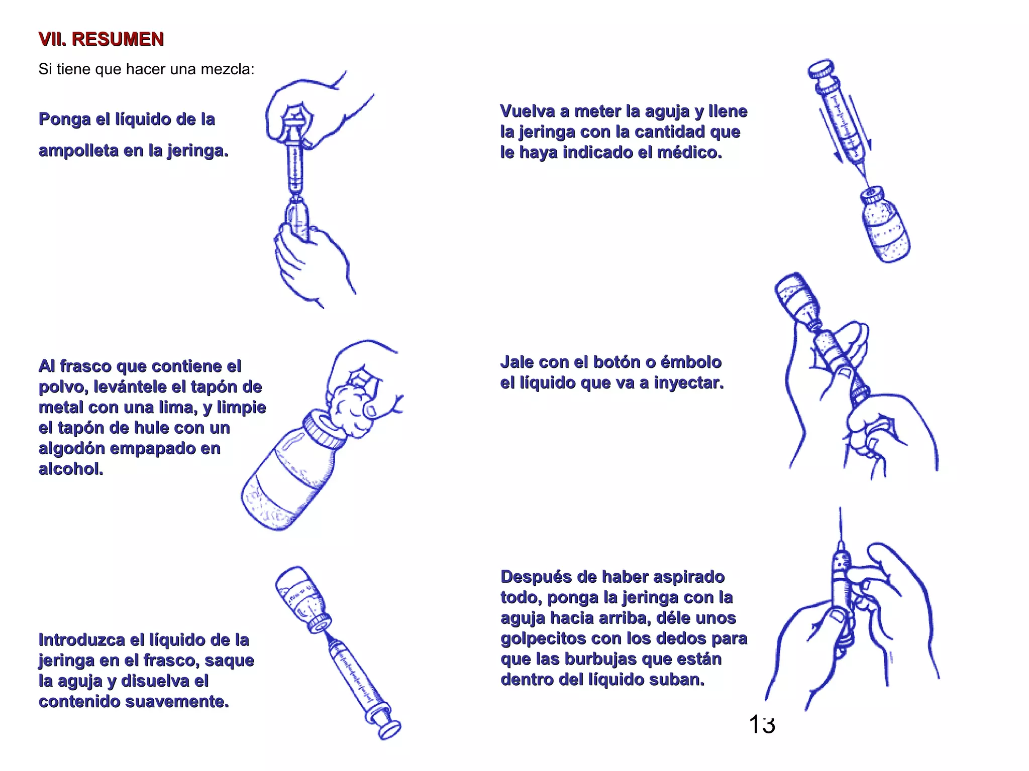 13
VII. RESUMENVII. RESUMEN
Si tiene que hacer una mezcla:
Ponga el líquido de laPonga el líquido de la
ampolleta en la jeringa.ampolleta en la jeringa.
Al frasco que contiene elAl frasco que contiene el
polvo, levántele el tapón depolvo, levántele el tapón de
metal con una lima, y limpiemetal con una lima, y limpie
el tapón de hule con unel tapón de hule con un
algodón empapado enalgodón empapado en
alcohol.alcohol.
Introduzca el líquido de laIntroduzca el líquido de la
jeringa en el frasco, saquejeringa en el frasco, saque
la aguja y disuelva ella aguja y disuelva el
contenido suavemente.contenido suavemente.
Vuelva a meter la aguja y lleneVuelva a meter la aguja y llene
la jeringa con la cantidad quela jeringa con la cantidad que
le haya indicado el médico.le haya indicado el médico.
Jale con el botón o émboloJale con el botón o émbolo
el líquido que va a inyectar.el líquido que va a inyectar.
Después de haber aspiradoDespués de haber aspirado
todo, ponga la jeringa con latodo, ponga la jeringa con la
aguja hacia arriba, déle unosaguja hacia arriba, déle unos
golpecitos con los dedos paragolpecitos con los dedos para
que las burbujas que estánque las burbujas que están
dentro del líquido suban.dentro del líquido suban.
 