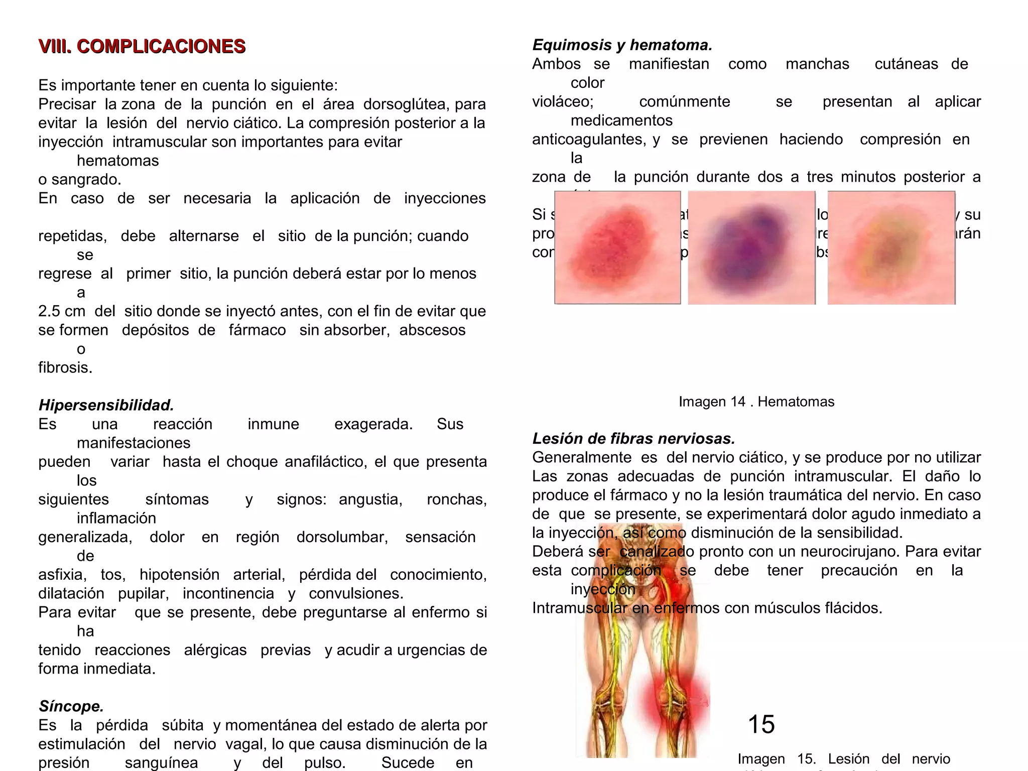 15
VIII. COMPLICACIONESVIII. COMPLICACIONES
Es importante tener en cuenta lo siguiente:
Precisar la zona de la punción en el área dorsoglútea, para
evitar la lesión del nervio ciático. La compresión posterior a la
inyección intramuscular son importantes para evitar
hematomas
o sangrado.
En caso de ser necesaria la aplicación de inyecciones
repetidas, debe alternarse el sitio de la punción; cuando
se
regrese al primer sitio, la punción deberá estar por lo menos
a
2.5 cm del sitio donde se inyectó antes, con el fin de evitar que
se formen depósitos de fármaco sin absorber, abscesos
o
fibrosis.
Hipersensibilidad.
Es una reacción inmune exagerada. Sus
manifestaciones
pueden variar hasta el choque anafiláctico, el que presenta
los
siguientes síntomas y signos: angustia, ronchas,
inflamación
generalizada, dolor en región dorsolumbar, sensación
de
asfixia, tos, hipotensión arterial, pérdida del conocimiento,
dilatación pupilar, incontinencia y convulsiones.
Para evitar que se presente, debe preguntarse al enfermo si
ha
tenido reacciones alérgicas previas y acudir a urgencias de
forma inmediata.
Síncope.
Es la pérdida súbita y momentánea del estado de alerta por
estimulación del nervio vagal, lo que causa disminución de la
presión sanguínea y del pulso. Sucede en
Equimosis y hematoma.
Ambos se manifiestan como manchas cutáneas de
color
violáceo; comúnmente se presentan al aplicar
medicamentos
anticoagulantes, y se previenen haciendo compresión en
la
zona de la punción durante dos a tres minutos posterior a
ésta.
Si se presentan hematomas, deberá valorarse su tamaño y su
profundidad, para así decidir si se drenará o si se aplicarán
compresas calientes para favorecer su absorción.
Imagen 14 . Hematomas
Lesión de fibras nerviosas.
Generalmente es del nervio ciático, y se produce por no utilizar
Las zonas adecuadas de punción intramuscular. El daño lo
produce el fármaco y no la lesión traumática del nervio. En caso
de que se presente, se experimentará dolor agudo inmediato a
la inyección, así como disminución de la sensibilidad.
Deberá ser canalizado pronto con un neurocirujano. Para evitar
esta complicación se debe tener precaución en la
inyección
Intramuscular en enfermos con músculos flácidos.
Imagen 15. Lesión del nervio
 