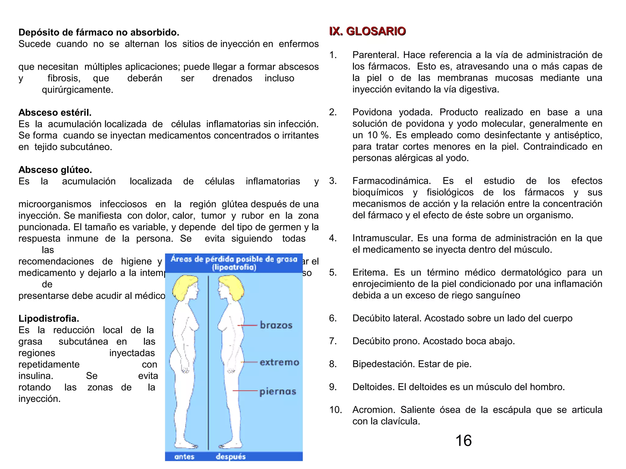 16
Depósito de fármaco no absorbido.
Sucede cuando no se alternan los sitios de inyección en enfermos
que necesitan múltiples aplicaciones; puede llegar a formar abscesos
y fibrosis, que deberán ser drenados incluso
quirúrgicamente.
Absceso estéril.
Es la acumulación localizada de células inflamatorias sin infección.
Se forma cuando se inyectan medicamentos concentrados o irritantes
en tejido subcutáneo.
Absceso glúteo.
Es la acumulación localizada de células inflamatorias y
microorganismos infecciosos en la región glútea después de una
inyección. Se manifiesta con dolor, calor, tumor y rubor en la zona
puncionada. El tamaño es variable, y depende del tipo de germen y la
respuesta inmune de la persona. Se evita siguiendo todas
las
recomendaciones de higiene y también hay que evitar preparar el
medicamento y dejarlo a la intemperie por largo tiempo. En caso
de
presentarse debe acudir al médico para su tratamiento.
Lipodistrofia.
Es la reducción local de la
grasa subcutánea en las
regiones inyectadas
repetidamente con
insulina. Se evita
rotando las zonas de la
inyección.
IX. GLOSARIOIX. GLOSARIO
1. Parenteral. Hace referencia a la vía de administración de
los fármacos. Esto es, atravesando una o más capas de
la piel o de las membranas mucosas mediante una
inyección evitando la vía digestiva.
2. Povidona yodada. Producto realizado en base a una
solución de povidona y yodo molecular, generalmente en
un 10 %. Es empleado como desinfectante y antiséptico,
para tratar cortes menores en la piel. Contraindicado en
personas alérgicas al yodo.
3. Farmacodinámica. Es el estudio de los efectos
bioquímicos y fisiológicos de los fármacos y sus
mecanismos de acción y la relación entre la concentración
del fármaco y el efecto de éste sobre un organismo.
4. Intramuscular. Es una forma de administración en la que
el medicamento se inyecta dentro del músculo.
5. Eritema. Es un término médico dermatológico para un
enrojecimiento de la piel condicionado por una inflamación
debida a un exceso de riego sanguíneo
6. Decúbito lateral. Acostado sobre un lado del cuerpo
7. Decúbito prono. Acostado boca abajo.
8. Bipedestación. Estar de pie.
9. Deltoides. El deltoides es un músculo del hombro.
10. Acromion. Saliente ósea de la escápula que se articula
con la clavícula.
 