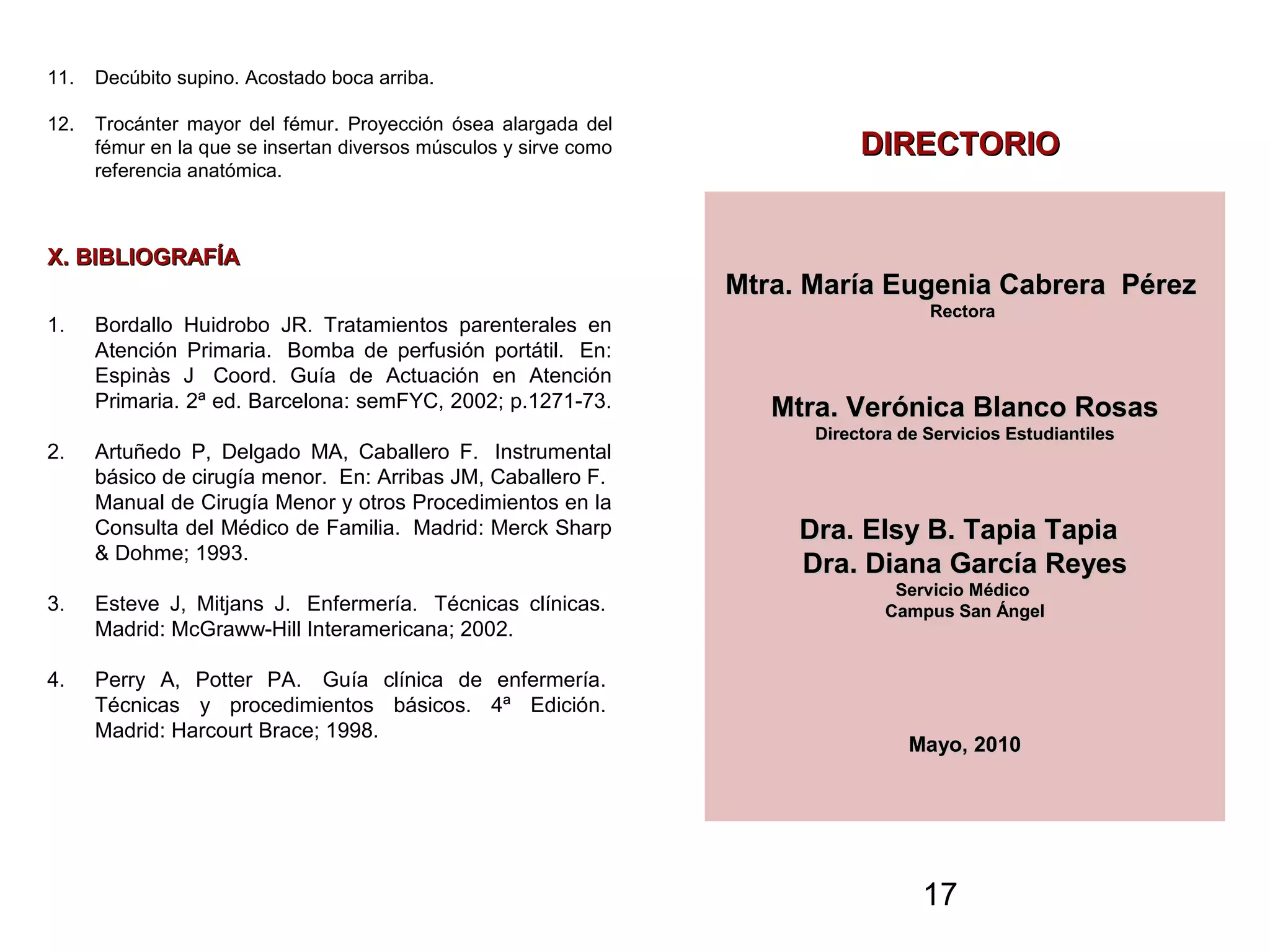 17
11. Decúbito supino. Acostado boca arriba.
12. Trocánter mayor del fémur. Proyección ósea alargada del
fémur en la que se insertan diversos músculos y sirve como
referencia anatómica.
X. BIBLIOGRAFÍAX. BIBLIOGRAFÍA
1. Bordallo Huidrobo JR. Tratamientos parenterales en
Atención Primaria. Bomba de perfusión portátil. En:
Espinàs J Coord. Guía de Actuación en Atención
Primaria. 2ª ed. Barcelona: semFYC, 2002; p.1271-73.
2. Artuñedo P, Delgado MA, Caballero F. Instrumental
básico de cirugía menor. En: Arribas JM, Caballero F.
Manual de Cirugía Menor y otros Procedimientos en la
Consulta del Médico de Familia. Madrid: Merck Sharp
& Dohme; 1993.
3. Esteve J, Mitjans J. Enfermería. Técnicas clínicas.
Madrid: McGraww-Hill Interamericana; 2002.
4. Perry A, Potter PA. Guía clínica de enfermería.
Técnicas y procedimientos básicos. 4ª Edición.
Madrid: Harcourt Brace; 1998.
DIRECTORIODIRECTORIO
Mtra. María Eugenia Cabrera PérezMtra. María Eugenia Cabrera Pérez
RectoraRectora
Mtra. Verónica Blanco RosasMtra. Verónica Blanco Rosas
Directora de Servicios EstudiantilesDirectora de Servicios Estudiantiles
Dra. Elsy B. Tapia TapiaDra. Elsy B. Tapia Tapia
Dra. Diana García ReyesDra. Diana García Reyes
Servicio MédicoServicio Médico
Campus San ÁngelCampus San Ángel
Mayo, 2010Mayo, 2010
 