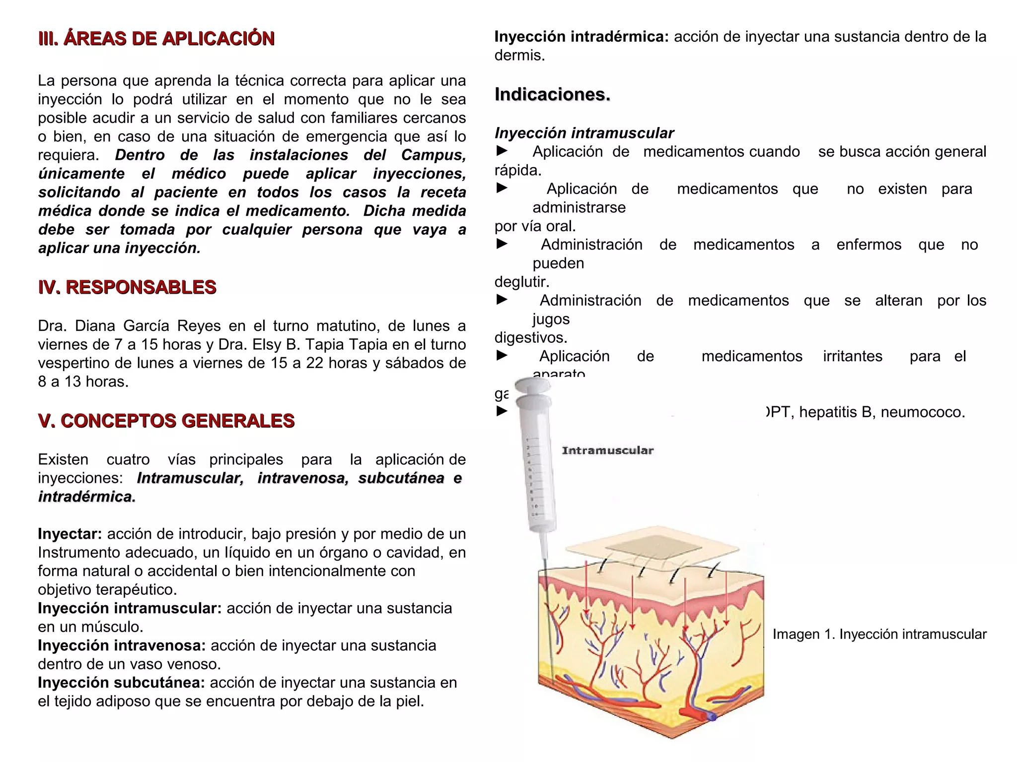 3
III. ÁREAS DE APLICACIÓNIII. ÁREAS DE APLICACIÓN
La persona que aprenda la técnica correcta para aplicar una
inyección lo podrá utilizar en el momento que no le sea
posible acudir a un servicio de salud con familiares cercanos
o bien, en caso de una situación de emergencia que así lo
requiera. Dentro de las instalaciones del Campus,
únicamente el médico puede aplicar inyecciones,
solicitando al paciente en todos los casos la receta
médica donde se indica el medicamento. Dicha medida
debe ser tomada por cualquier persona que vaya a
aplicar una inyección.
IV. RESPONSABLESIV. RESPONSABLES
Dra. Diana García Reyes en el turno matutino, de lunes a
viernes de 7 a 15 horas y Dra. Elsy B. Tapia Tapia en el turno
vespertino de lunes a viernes de 15 a 22 horas y sábados de
8 a 13 horas.
V. CONCEPTOS GENERALESV. CONCEPTOS GENERALES
Existen cuatro vías principales para la aplicación de
inyecciones: Intramuscular, intravenosa, subcutánea eIntramuscular, intravenosa, subcutánea e
intradérmica.intradérmica.
Inyectar: acción de introducir, bajo presión y por medio de un
Instrumento adecuado, un líquido en un órgano o cavidad, en
forma natural o accidental o bien intencionalmente con
objetivo terapéutico.
Inyección intramuscular: acción de inyectar una sustancia
en un músculo.
Inyección intravenosa: acción de inyectar una sustancia
dentro de un vaso venoso.
Inyección subcutánea: acción de inyectar una sustancia en
el tejido adiposo que se encuentra por debajo de la piel.
Inyección intradérmica: acción de inyectar una sustancia dentro de la
dermis.
Indicaciones.Indicaciones.
Inyección intramuscular
► Aplicación de medicamentos cuando se busca acción general
rápida.
► Aplicación de medicamentos que no existen para
administrarse
por vía oral.
► Administración de medicamentos a enfermos que no
pueden
deglutir.
► Administración de medicamentos que se alteran por los
jugos
digestivos.
► Aplicación de medicamentos irritantes para el
aparato
gastrointestinal o para vía subcutánea.
► Aplicación de algunas vacunas: DPT, hepatitis B, neumococo.
Imagen 1. Inyección intramuscular
 