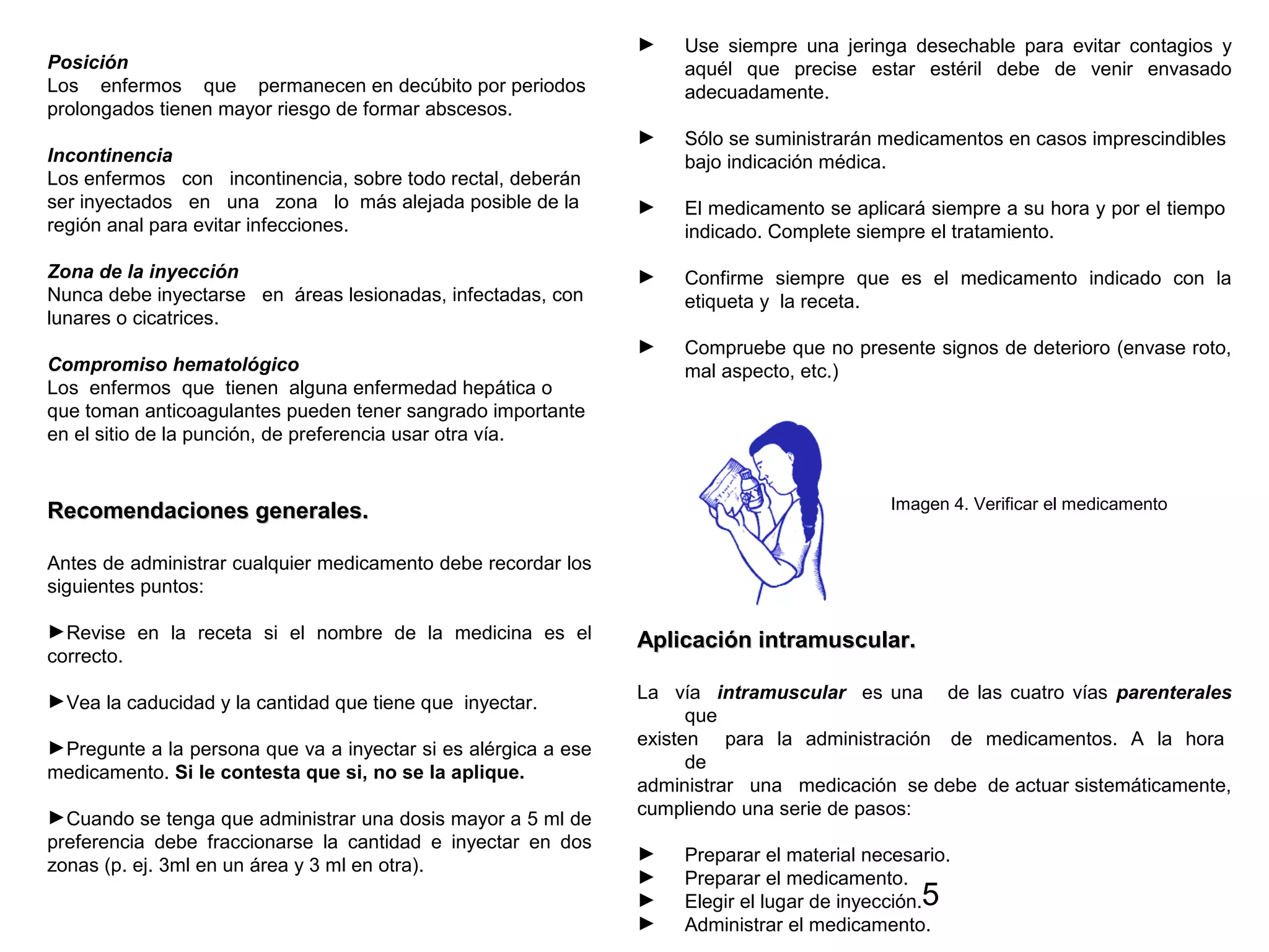 5
Posición
Los enfermos que permanecen en decúbito por periodos
prolongados tienen mayor riesgo de formar abscesos.
Incontinencia
Los enfermos con incontinencia, sobre todo rectal, deberán
ser inyectados en una zona lo más alejada posible de la
región anal para evitar infecciones.
Zona de la inyección
Nunca debe inyectarse en áreas lesionadas, infectadas, con
lunares o cicatrices.
Compromiso hematológico
Los enfermos que tienen alguna enfermedad hepática o
que toman anticoagulantes pueden tener sangrado importante
en el sitio de la punción, de preferencia usar otra vía.
Recomendaciones generales.Recomendaciones generales.
Antes de administrar cualquier medicamento debe recordar los
siguientes puntos:
►Revise en la receta si el nombre de la medicina es el
correcto.
►Vea la caducidad y la cantidad que tiene que inyectar.
►Pregunte a la persona que va a inyectar si es alérgica a ese
medicamento. Si le contesta que si, no se la aplique.
►Cuando se tenga que administrar una dosis mayor a 5 ml de
preferencia debe fraccionarse la cantidad e inyectar en dos
zonas (p. ej. 3ml en un área y 3 ml en otra).
► Use siempre una jeringa desechable para evitar contagios y
aquél que precise estar estéril debe de venir envasado
adecuadamente.
► Sólo se suministrarán medicamentos en casos imprescindibles
bajo indicación médica.
► El medicamento se aplicará siempre a su hora y por el tiempo
indicado. Complete siempre el tratamiento.
► Confirme siempre que es el medicamento indicado con la
etiqueta y la receta.
► Compruebe que no presente signos de deterioro (envase roto,
mal aspecto, etc.)
Imagen 4. Verificar el medicamento
Aplicación intramuscular.Aplicación intramuscular.
La vía intramuscular es una de las cuatro vías parenterales
que
existen para la administración de medicamentos. A la hora
de
administrar una medicación se debe de actuar sistemáticamente,
cumpliendo una serie de pasos:
► Preparar el material necesario.
► Preparar el medicamento.
► Elegir el lugar de inyección.
► Administrar el medicamento.
 