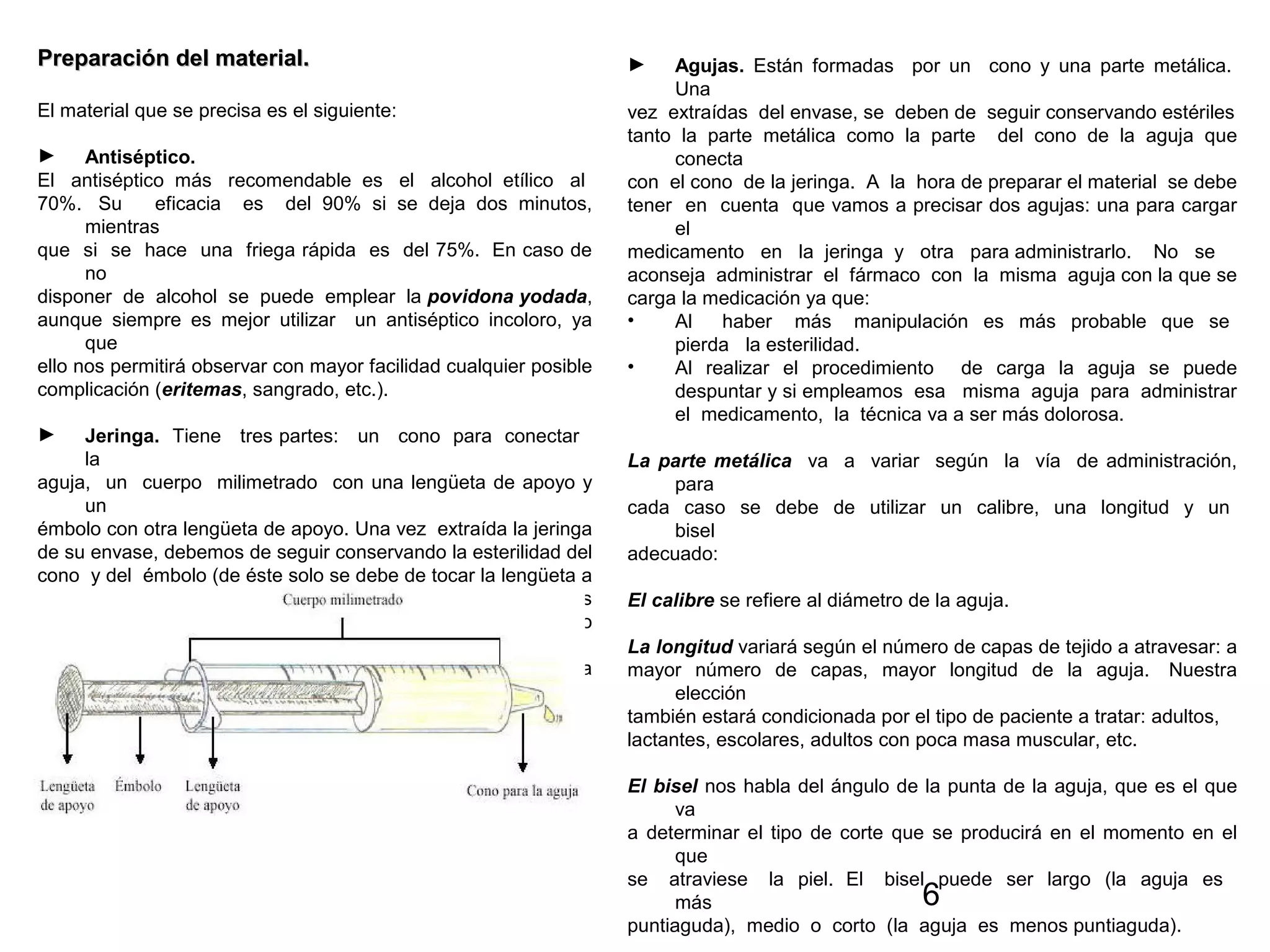 6
Preparación del material.Preparación del material.
El material que se precisa es el siguiente:
► Antiséptico.
El antiséptico más recomendable es el alcohol etílico al
70%. Su eficacia es del 90% si se deja dos minutos,
mientras
que si se hace una friega rápida es del 75%. En caso de
no
disponer de alcohol se puede emplear la povidona yodada,
aunque siempre es mejor utilizar un antiséptico incoloro, ya
que
ello nos permitirá observar con mayor facilidad cualquier posible
complicación (eritemas, sangrado, etc.).
► Jeringa. Tiene tres partes: un cono para conectar
la
aguja, un cuerpo milimetrado con una lengüeta de apoyo y
un
émbolo con otra lengüeta de apoyo. Una vez extraída la jeringa
de su envase, debemos de seguir conservando la esterilidad del
cono y del émbolo (de éste solo se debe de tocar la lengüeta a
la hora de manipularlo). Existen jeringas de diferentes
capacidades: 1, 2, 5, 10, 20 y 50 ml respectivamente, siendo
la
cantidad de fármaco que administremos la que determina
su
capacidad.
► Agujas. Están formadas por un cono y una parte metálica.
Una
vez extraídas del envase, se deben de seguir conservando estériles
tanto la parte metálica como la parte del cono de la aguja que
conecta
con el cono de la jeringa. A la hora de preparar el material se debe
tener en cuenta que vamos a precisar dos agujas: una para cargar
el
medicamento en la jeringa y otra para administrarlo. No se
aconseja administrar el fármaco con la misma aguja con la que se
carga la medicación ya que:
• Al haber más manipulación es más probable que se
pierda la esterilidad.
• Al realizar el procedimiento de carga la aguja se puede
despuntar y si empleamos esa misma aguja para administrar
el medicamento, la técnica va a ser más dolorosa.
La parte metálica va a variar según la vía de administración,
para
cada caso se debe de utilizar un calibre, una longitud y un
bisel
adecuado:
El calibre se refiere al diámetro de la aguja.
La longitud variará según el número de capas de tejido a atravesar: a
mayor número de capas, mayor longitud de la aguja. Nuestra
elección
también estará condicionada por el tipo de paciente a tratar: adultos,
lactantes, escolares, adultos con poca masa muscular, etc.
El bisel nos habla del ángulo de la punta de la aguja, que es el que
va
a determinar el tipo de corte que se producirá en el momento en el
que
se atraviese la piel. El bisel puede ser largo (la aguja es
más
puntiaguda), medio o corto (la aguja es menos puntiaguda).
 