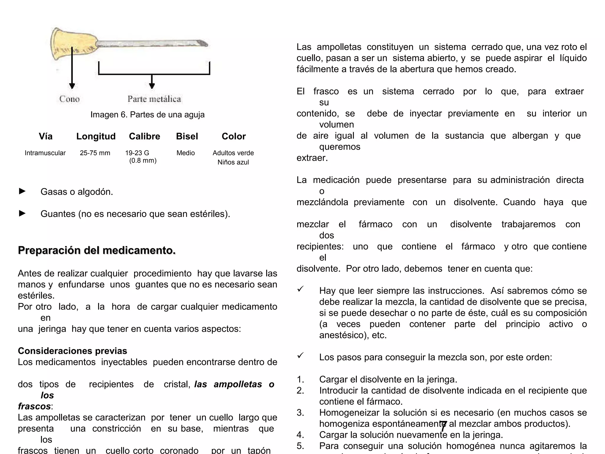 7
Imagen 6. Partes de una aguja
Vía Longitud Calibre Bisel Color
► Gasas o algodón.
► Guantes (no es necesario que sean estériles).
Preparación del medicamento.Preparación del medicamento.
Antes de realizar cualquier procedimiento hay que lavarse las
manos y enfundarse unos guantes que no es necesario sean
estériles.
Por otro lado, a la hora de cargar cualquier medicamento
en
una jeringa hay que tener en cuenta varios aspectos:
Consideraciones previas
Los medicamentos inyectables pueden encontrarse dentro de
dos tipos de recipientes de cristal, las ampolletas o
los
frascos:
Las ampolletas se caracterizan por tener un cuello largo que
presenta una constricción en su base, mientras que
los
frascos tienen un cuello corto coronado por un tapón
Intramuscular 25-75 mm 19-23 G
(0.8 mm)
Medio Adultos verde
Niños azul
Las ampolletas constituyen un sistema cerrado que, una vez roto el
cuello, pasan a ser un sistema abierto, y se puede aspirar el líquido
fácilmente a través de la abertura que hemos creado.
El frasco es un sistema cerrado por lo que, para extraer
su
contenido, se debe de inyectar previamente en su interior un
volumen
de aire igual al volumen de la sustancia que albergan y que
queremos
extraer.
La medicación puede presentarse para su administración directa
o
mezclándola previamente con un disolvente. Cuando haya que
mezclar el fármaco con un disolvente trabajaremos con
dos
recipientes: uno que contiene el fármaco y otro que contiene
el
disolvente. Por otro lado, debemos tener en cuenta que:
 Hay que leer siempre las instrucciones. Así sabremos cómo se
debe realizar la mezcla, la cantidad de disolvente que se precisa,
si se puede desechar o no parte de éste, cuál es su composición
(a veces pueden contener parte del principio activo o
anestésico), etc.
 Los pasos para conseguir la mezcla son, por este orden:
1. Cargar el disolvente en la jeringa.
2. Introducir la cantidad de disolvente indicada en el recipiente que
contiene el fármaco.
3. Homogeneizar la solución si es necesario (en muchos casos se
homogeniza espontáneamente al mezclar ambos productos).
4. Cargar la solución nuevamente en la jeringa.
5. Para conseguir una solución homogénea nunca agitaremos la
 