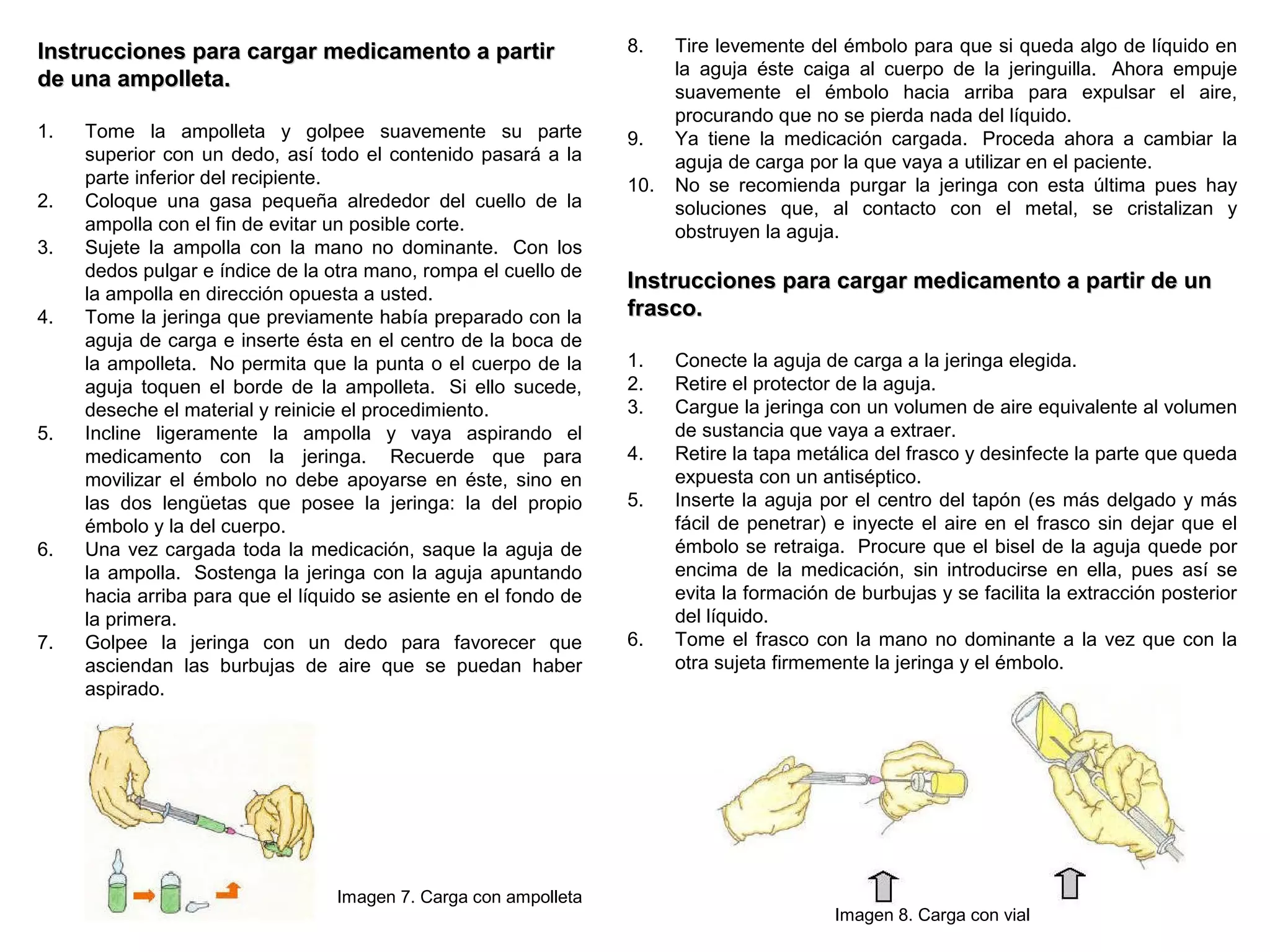 8
Instrucciones para cargar medicamento a partirInstrucciones para cargar medicamento a partir
de una ampolleta.de una ampolleta.
1. Tome la ampolleta y golpee suavemente su parte
superior con un dedo, así todo el contenido pasará a la
parte inferior del recipiente.
2. Coloque una gasa pequeña alrededor del cuello de la
ampolla con el fin de evitar un posible corte.
3. Sujete la ampolla con la mano no dominante. Con los
dedos pulgar e índice de la otra mano, rompa el cuello de
la ampolla en dirección opuesta a usted.
4. Tome la jeringa que previamente había preparado con la
aguja de carga e inserte ésta en el centro de la boca de
la ampolleta. No permita que la punta o el cuerpo de la
aguja toquen el borde de la ampolleta. Si ello sucede,
deseche el material y reinicie el procedimiento.
5. Incline ligeramente la ampolla y vaya aspirando el
medicamento con la jeringa. Recuerde que para
movilizar el émbolo no debe apoyarse en éste, sino en
las dos lengüetas que posee la jeringa: la del propio
émbolo y la del cuerpo.
6. Una vez cargada toda la medicación, saque la aguja de
la ampolla. Sostenga la jeringa con la aguja apuntando
hacia arriba para que el líquido se asiente en el fondo de
la primera.
7. Golpee la jeringa con un dedo para favorecer que
asciendan las burbujas de aire que se puedan haber
aspirado.
Imagen 7. Carga con ampolleta
8. Tire levemente del émbolo para que si queda algo de líquido en
la aguja éste caiga al cuerpo de la jeringuilla. Ahora empuje
suavemente el émbolo hacia arriba para expulsar el aire,
procurando que no se pierda nada del líquido.
9. Ya tiene la medicación cargada. Proceda ahora a cambiar la
aguja de carga por la que vaya a utilizar en el paciente.
10. No se recomienda purgar la jeringa con esta última pues hay
soluciones que, al contacto con el metal, se cristalizan y
obstruyen la aguja.
Instrucciones para cargar medicamento a partir de unInstrucciones para cargar medicamento a partir de un
frasco.frasco.
1. Conecte la aguja de carga a la jeringa elegida.
2. Retire el protector de la aguja.
3. Cargue la jeringa con un volumen de aire equivalente al volumen
de sustancia que vaya a extraer.
4. Retire la tapa metálica del frasco y desinfecte la parte que queda
expuesta con un antiséptico.
5. Inserte la aguja por el centro del tapón (es más delgado y más
fácil de penetrar) e inyecte el aire en el frasco sin dejar que el
émbolo se retraiga. Procure que el bisel de la aguja quede por
encima de la medicación, sin introducirse en ella, pues así se
evita la formación de burbujas y se facilita la extracción posterior
del líquido.
6. Tome el frasco con la mano no dominante a la vez que con la
otra sujeta firmemente la jeringa y el émbolo.
Imagen 8. Carga con vial
 